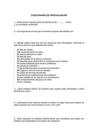 CUESTIONARIO DE PREEVALUACIÓN
1.- Hasta ahora tu tiempo diario de estudio es de ............... horas.
¿ Lo consideras suficiente?
2.- Las asignaturas en las que encuentras mayores dificultades son:
3.- Señala cuáles crees que son las causas de esas dificultades, indicando al
lado de la causa en qué asignatura te ocurre:
- Mi falta de interés.
- Mal comportamiento en clase.
- Mi escasa atención en clase.
- Mi falta de base.
- Mis dificultades en la lectura y escritura.
- Mi dificultad para comprender el vocabulario de la materia.
- Mi escasa habilidad para resolver problemas.
- No estudio lo suficiente.
- Tengo problemas para concentrarme al estudiar.
- Me organizo mal a la hora de estudiar.
- No utilizo las técnicas de estudio.
- No entiendo las explicaciones del profesor/a.
- Existen problemas de relación con el profesor/a.
- Mal comportamiento del grupo en clase.
- Otras ( indícalo):
3.- ¿Qué medidas habrían de tomarse para superar esas dificultades a partir
del próximo curso?
4.- ¿Necesitas tener refuerzo durante el verano en algún área para adquirir la
base necesaria de cara al próximo curso? ¿En cuál?
5.- Otros aspectos no tratados anteriormente, que consideres que deban ser
tratados para plantearlos en la sesión de evaluación.
 
