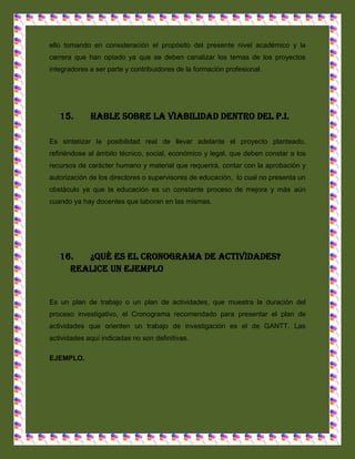 ello tomando en consideración el propósito del presente nivel académico y la
carrera que han optado ya que se deben canalizar los temas de los proyectos
integradores a ser parte y contribuidores de la formación profesional.




   15.       Hable sobre la viabilidad dentro del P.I.

Es sintetizar la posibilidad real de llevar adelante el proyecto planteado,
refiriéndose al ámbito técnico, social, económico y legal, que deben constar a los
recursos de carácter humano y material que requerirá, contar con la aprobación y
autorización de los directores o supervisores de educación, lo cual no presenta un
obstáculo ya que la educación es un constante proceso de mejora y más aún
cuando ya hay docentes que laboran en las mismas.




   16.  ¿Qué es el cronograma de actividades?
     Realice un ejemplo


Es un plan de trabajo o un plan de actividades, que muestra la duración del
proceso investigativo, el Cronograma recomendado para presentar el plan de
actividades que orienten un trabajo de investigación es el de GANTT. Las
actividades aquí indicadas no son definitivas.

EJEMPLO.
 