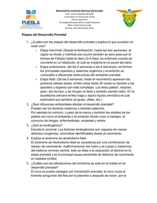 Benemérito Instituto Normal del Estado 
“Gral. Juan Crisóstomo Bonilla” 
Licenciatura en Educación Inicial 
Primer Semestre 
Psicología del desarrollo en edad temprana 
Mtra. Paola Falcó Carrillo 
Alumna: Sara Hernández Pérez 
Etapas del Desarrollo Prenatal ¿Cuáles son las etapas del desarrollo prenatal y explica lo que suceden en cada una? 
 Etapa Germinal: (Desde la fertilización, hasta las dos semanas), el cigoto se divide y mientras eso ocurre también se abre paso por la trompa de Falopio hasta el útero (3-4 días), es entonces cuando se convierte en un blastocito, el cual se implanta en la pared del útero. 
 Etapa embrionaria: (de las 2 semanas a las 8 semanas), se forman los principales aparatos y sistemas orgánicos y el embrión es vulnerable a influencias destructivas del ambiente prenatal. 
 Etapa fetal: (De las 8 semanas, hasta el nacimiento) aparecen las primeras células óseas, el feto crece hasta 20 veces su tamaño y los aparatos y órganos son más complejas. Los fetos patean, respiran, giran, les da hipo, y se chupan el dedo y también sienten dolor. En la duodécima semana el feto traga y aspira líquido amniótico el cual estimulará sus sentidos (el gusto, olfato, etc.) ¿Qué influencias ambientales afectan el desarrollo prenatal? 
Pueden ser los factores maternos y también paternos. 
Por ejemplo la nutrición, y peso de la mama y también las edades de los padres así como el ambiente o el contexto donde vivan o trabajen, el consumo de drogas, enfermedades, ansiedad y estrés. ¿Qué es teratogénico? 
Estudia lo anormal. Los factores teratogénicos son capaces de causar defectos congénitos, anomalías identificables desde el nacimiento. Explica el síndrome de alcoholismo fetal 
El síndrome de Alcoholismo fetal se caracteriza por una combinación de retraso de crecimiento, malformaciones del rostro y el cuerpo y trastornos del sistema nervioso central, éste se debe a la exposición al alcohol en la etapa prenatal y es la principal causa prevenible de defectos de nacimiento en estados Unidos ¿Cuáles son las afectaciones del síndrome de sida en la madre en el desarrollo prenatal? 
El virus se puede contagiar por transmisión prenatal, el virus cruza al torrente sanguíneo del feto por la placenta o después de nacer, por la  