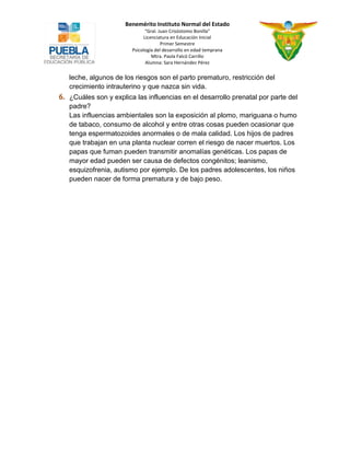 Benemérito Instituto Normal del Estado 
“Gral. Juan Crisóstomo Bonilla” 
Licenciatura en Educación Inicial 
Primer Semestre 
Psicología del desarrollo en edad temprana 
Mtra. Paola Falcó Carrillo 
Alumna: Sara Hernández Pérez 
leche, algunos de los riesgos son el parto prematuro, restricción del crecimiento intrauterino y que nazca sin vida. ¿Cuáles son y explica las influencias en el desarrollo prenatal por parte del padre? 
Las influencias ambientales son la exposición al plomo, mariguana o humo de tabaco, consumo de alcohol y entre otras cosas pueden ocasionar que tenga espermatozoides anormales o de mala calidad. Los hijos de padres que trabajan en una planta nuclear corren el riesgo de nacer muertos. Los papas que fuman pueden transmitir anomalías genéticas. Los papas de mayor edad pueden ser causa de defectos congénitos; leanismo, esquizofrenia, autismo por ejemplo. De los padres adolescentes, los niños pueden nacer de forma prematura y de bajo peso. 
 