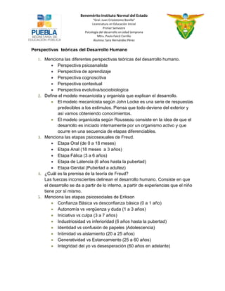 Benemérito Instituto Normal del Estado 
“Gral. Juan Crisóstomo Bonilla” 
Licenciatura en Educación Inicial 
Primer Semestre 
Psicología del desarrollo en edad temprana 
Mtra. Paola Falcó Carrillo 
Alumna: Sara Hernández Pérez 
Perspectivas teóricas del Desarrollo Humano 
1. Menciona las diferentes perspectivas teóricas del desarrollo humano. 
 Perspectiva psicoanalista 
 Perspectiva de aprendizaje 
 Perspectiva cognoscitiva 
 Perspectiva contextual 
 Perspectiva evolutiva/sociobiologica 
2. Define el modelo mecanicista y organista que explican el desarrollo. 
 El modelo mecanicista según John Locke es una serie de respuestas predecibles a los estímulos. Piensa que todo deviene del exterior y así vamos obteniendo conocimientos. 
 El modelo organicista según Rousseau consiste en la idea de que el desarrollo es iniciado internamente por un organismo activo y que ocurre en una secuencia de etapas diferenciables. 
3. Menciona las etapas psicosexuales de Freud. 
 Etapa Oral (de 0 a 18 meses) 
 Etapa Anal (18 meses a 3 años) 
 Etapa Fálica (3 a 6 años) 
 Etapa de Latencia (6 años hasta la pubertad) 
 Etapa Genital (Pubertad a adultez) 
4. ¿Cuál es la premisa de la teoría de Freud? 
Las fuerzas inconscientes delinean el desarrollo humano. Consiste en que el desarrollo se da a partir de lo interno, a partir de experiencias que el niño tiene por sí mismo. 
5. Menciona las etapas psicosociales de Erikson 
 Confianza Básica vs desconfianza básica (0 a 1 año) 
 Autonomía vs vergüenza y duda (1 a 3 años) 
 Iniciativa vs culpa (3 a 7 años) 
 Industriosidad vs inferioridad (6 años hasta la pubertad) 
 Identidad vs confusión de papeles (Adolescencia) 
 Intimidad vs aislamiento (20 a 25 años) 
 Generatividad vs Estancamiento (25 a 60 años) 
 Integridad del yo vs desesperación (60 años en adelante) 
 