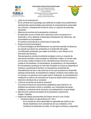 Benemérito Instituto Normal del Estado 
“Gral. Juan Crisóstomo Bonilla” 
Licenciatura en Educación Inicial 
Primer Semestre 
Psicología del desarrollo en edad temprana 
Mtra. Paola Falcó Carrillo 
Alumna: Sara Hernández Pérez 
6. ¿Qué es el conductismo? 
Es la corriente de la psicología que defiende el empleo de procedimientos estrictamente experimentales para estudiar el comportamiento observable (la conducta), considerando el entorno como un conjunto de estímulos- respuesta. 
7. Menciona la premisa de la perspectiva contextual 
El desarrollo ocurre a través de la interacción entre una persona en desarrollo y cinco sistemas contextuales entrelazados de influencias, del microsistema al cronosistema 
El contexto sociocultural es central para el desarrollo. 
8. Explica la teoría bioecológica 
La Teoría Ecológica de Bronfenbrenner nos permite entender la influencia tan grande que tienen los ambientes en el desarrollo del sujeto. 
Los diferentes ambientes que rodean al individuo y que influyen en la formación del individuo. 
Esta perspectiva concibe al ambiente ecológico como un conjunto de estructuras seriadas y estructuradas en diferentes niveles, en donde cada uno de esos niveles contiene al otro. Bronfenbrenner denomina a esos niveles el microsistema, el mesosistema, el exosistema y el macrosistema. El microsistema constituye el nivel más inmediato en el que se desarrolla el individuo (usualmente la familia); el mesosistema comprende las interrelaciones de dos o más entornos en los que la persona en desarrollo participa activamente; al exosistema lo integran contextos más amplios que no incluyen a la persona como sujeto activo; finalmente, al macrosistema lo configuran la cultura y la subcultura en la que se desenvuelve la persona y todos los individuos de su sociedad. 
9. ¿Cuál es la premisa de la teoría evolutiva? 
Los seres humanos los mecanismos adaptativos para sobrevivir; se enfatizan los períodos críticos o sensibles; son importantes las bases biológicas y evolutivas de la conducta y la predisposición al aprendizaje. 
10. Menciona los autores principales de la perspectiva cognoscitiva 
Piaget y Vigotsky. 
11. Explica las etapas psicosociales de Erikson de los 0 a los 3 años. 
 Confianza básica vs desconfianza (0-1 año) 
Es en donde los niños desarrollan la capacidad de confiar en los demás basándose en la consistencia de sus cuidadores. Si la confianza se desarrolla con éxito, el niño gana confianza y seguridad,  