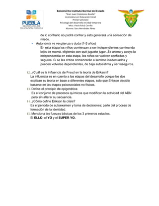 Benemérito Instituto Normal del Estado 
“Gral. Juan Crisóstomo Bonilla” 
Licenciatura en Educación Inicial 
Primer Semestre 
Psicología del desarrollo en edad temprana 
Mtra. Paola Falcó Carrillo 
Alumna: Sara Hernández Pérez 
de lo contrario no podrá confiar y esto generará una sensación de miedo. 
 Autonomía vs vergüenza y duda (1-3 años) 
En esta etapa los niños comienzan a ser independientes caminando lejos de mamá, eligiendo con qué juguete jugar. Se anima y apoya la independencia en esta etapa, los niños se vuelven confiados y seguros. Si se les critica comenzarán a sentirse inadecuados y pueden volverse dependientes, de baja autoestima y ser inseguros. 
12. ¿Cuál es la influencia de Freud en la teoría de Erikson? 
La influencia es en cuento a las etapas del desarrollo porque los dos explican su teoría en base a diferentes etapas, solo que Erikson decidió basarse en las etapas psicosociales no físicas. 
13. Define el principio de epigenética 
Es el conjunto de procesos químicos que modifican la actividad del ADN pero sin alterar su secuencia. 
14. ¿Cómo define Erikson la crisis? 
Es el periodo de autoexamen y toma de decisiones; parte del proceso de formación de la identidad. 
15. Menciona las fuerzas básicas de los 3 primeros estadios. 
El ELLO, el YO y el SUPER YO. 
