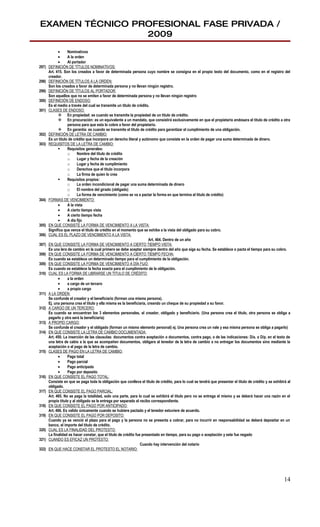 EXAMEN TÉCNICO PROFESIONAL FASE PRIVADA /
                 2009
             •     Nominativos
             •     A la orden
             •     Al portador
297)   DEFINICIÓN DE TÍTULOS NOMINATIVOS:
       Art. 415. Son los creados a favor de determinada persona cuyo nombre se consigna en el propio texto del documento, como en el registro del
       creador.
298)   DEFINICIÓN DE TÍTULOS A LA ORDEN:
       Son los creados a favor de determinada persona y no llevan ningún registro.
299)   DEFINICIÓN DE TÍTULOS AL PORTADOR:
       Son aquellos que no se emiten a favor de determinada persona y no llevan ningún registro
300)   DEFINICIÓN DE ENDOSO:
       Es el medio a través del cual se transmite un titulo de crédito.
301)   CLASES DE ENDOSO:
              En propiedad: es cuando se transmite la propiedad de un titulo de crédito.
              En procuración: es un equivalente a un mandato, que consistirá exclusivamente en que el propietario endosara el titulo de crédito a otra
                   persona para que esta lo cobre a favor del propietario.
              En garantía: es cuando se transmite el titulo de crédito para garantizar el cumplimiento de una obligación.
302)   DEFINICIÓN DE LETRA DE CAMBIO:
       Es un titulo de crédito que incorpora un derecho literal y autónomo que consiste en la orden de pagar una suma determinada de dinero.
303)   REQUISITOS DE LA LETRA DE CAMBIO:
                  Requisitos generales:
                   o      Nombre del titulo de crédito
                   o      Lugar y fecha de la creación
                   o      Lugar y fecha de cumplimiento
                   o      Derechos que el titulo incorpora
                   o      La firma de quien lo crea
                  Requisitos propios:
                   o      La orden incondicional de pagar una suma determinada de dinero
                   o      El nombre del girado (obligado)
                   o      La forma de vencimiento (como se va a pactar la forma en que termina el titulo de crédito)
304)   FORMAS DE VENCIMIENTO:
             •     A la vista
             •     A cierto tiempo vista
             •     A cierto tiempo fecha
             •     A día fijo
305)   EN QUE CONSISTE LA FORMA DE VENCIMIENTO A LA VISTA:
       Significa que vence el titulo de crédito en el momento que se exhibe a la vista del obligado para su cobro.
306)   CUAL ES EL PLAZO DE VENCIMIENTO A LA VISTA:
                                                                        Art. 464. Dentro de un año
307)   EN QUE CONSISTE LA FORMA DE VENCIMIENTO A CIERTO TIEMPO VISTA:
       Es una lera de cambio en la cual primero se debe aceptar siempre dentro del año que siga su fecha. Se establece o pacta el tiempo para su cobro.
308)   EN QUE CONSISTE LA FORMA DE VENCIMIENTO A CIERTO TIEMPO FECHA:
       Es cuando se establece un determinado tiempo para el cumplimiento de la obligación.
309)   EN QUE CONSISTE LA FORMA DE VENCIMIENTO A DÍA FIJO:
       Es cuando se establece la fecha exacta para el cumplimiento de la obligación.
310)   CUAL ES LA FORMA DE LIBRARSE UN TITULO DE CRÉDITO:
             •     a la orden
             •     a cargo de un tercero
             •     a propio cargo
311)   A LA ORDEN:
       Se confunde el creador y el beneficiario (forman una misma persona).
       Ej. una persona crea el titulo y ella misma es la beneficiaria, creando un cheque de su propiedad a su favor.
312)   A CARGO DE UN TERCERO:
       Es cuando se encuentran los 3 elementos personales, el creador, obligado y beneficiario. (Una persona crea el titulo, otra persona se obliga a
       pagarlo y otra será la beneficiaria)
313)   A PROPIO CARGO:
       Se confunde el creador y el obligado (forman un mismo elemento personal) ej. Una persona crea un vale y esa misma persona se obliga a pagarlo)
314)   EN QUE CONSISTE LA LETRA DE CAMBIO DOCUMENTADA:
       Art. 450. La inserción de las clausulas: documentos contra aceptación o documentos, contra pago, o de las indicaciones: D/a. o D/p. en el texto de
       una letra de cabio a la que se acompañen documentos, obligara al tenedor de la letra de cambio a no entregar los documentos sino mediante la
       aceptación o el pago de la letra de cambio.
315)   CLASES DE PAGO EN LA LETRA DE CAMBIO:
             •     Pago total
             •     Pago parcial
             •     Pago anticipado
             •     Pago por deposito
316)   EN QUE CONSISTE EL PAGO TOTAL:
       Consiste en que se paga toda la obligación que conlleva el titulo de crédito, para lo cual se tendrá que presentar el titulo de crédito y se exhibirá al
       obligado.
317)   EN QUE CONSISTE EL PAGO PARCIAL:
       Art. 465. No se paga la totalidad, solo una parte, para lo cual se exhibirá el titulo pero no se entrega el mismo y se deberá hacer una razón en el
       propio titulo y al obligado se le entrega por separado el recibo correspondiente.
318)   EN QUE CONSISTE EL PAGO POR ANTICIPADO:
       Art. 466. Es valido únicamente cuando se hubiere pactado y el tenedor estuviere de acuerdo.
319)   EN QUE CONSISTE EL PAGO POR DEPOSITO:
       Cuando ya se venció el plazo para el pago y la persona no se presenta a cobrar, para no incurrir en responsabilidad se deberá depositar en un
       banco, el importe del titulo de crédito.
320)   CUAL ES LA FINALIDAD DEL PROTESTO:
       La finalidad es hacer constar, que el titulo de crédito fue presentado en tiempo, para su pago o aceptación y este fue negado
321)   CUANDO ES EFICAZ UN PROTESTO:
                                                                  Cuando hay intervención del notario
322)   EN QUE HACE CONSTAR EL PROTESTO EL NOTARIO:




                                                                                                                                                           14
 