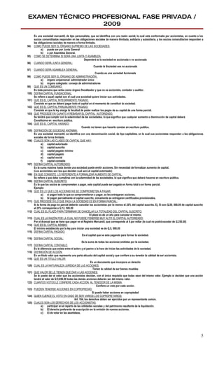 EXAMEN TÉCNICO PROFESIONAL FASE PRIVADA /
                 2009
       Es una sociedad mercantil, de tipo personalista, que se identifica con una razón social, la cual esta conformada por accionistas, en cuanto a los
       socios comanditados responden en las obligaciones sociales de manera ilimitada, solidaria y subsidiaria, y los socios comanditarios responden a
       las obligaciones sociales de manera o forma limitada.
94)    COMO PUEDE SER EL ÓRGANO SUPREMO DE LAS SOCIEDADES:
              a) puede ser por Junta General
              b) o por Asamblea General.
95)    COMO SE DETERMINA SI SERÁ UNA JUNTA O ASAMBLEA:
                                                     Dependerá si la sociedad es accionada o no accionada
96)    CUANDO SERÁ JUNTA GENERAL:
                                                              Cuando la Sociedad sea no accionada
97)    CUANDO SERÁ ASAMBLEA GENERAL:
                                                                Cuando es una sociedad Accionada
98)    COMO PUEDE SER EL ÓRGANO DE ADMINISTRACIÓN:
              a) órgano unipersonal: administrador único
              b) órgano colegiado: consejo de administradores
99)    QUE ES UN COMISARIO:
       Es toda persona que actúa como órgano fiscalizador y que no es accionista, contador o auditor.
100)   DEFINA CAPITAL FUNDACIONAL:
       Se refiere a aquel capital con el cual una sociedad quiere iniciar sus actividades.
101)   QUE ES EL CAPITAL ÍNTEGRAMENTE PAGADO:
       Consiste en que se deberá pagar todo el capital en el momento de constituir la sociedad.
102)   QUE ES EL CAPITAL PARCIALMENTE PAGADO:
       Consiste en que la ley otorga la facultad de poder realizar los pagos de su capital de una forma parcial.
103)   QUE PROCEDE EN CUANTO A REBASAR EL CAPITAL AUTORIZADO.
       Se tendrá que cumplir con la solemnidad de las sociedades, lo que significa que cualquier aumento o disminución de capital deberá
       Constituirse en escritura publica.
104)   QUE ES EL CAPITAL VARIADO:
                                                   Cuando no tienen que hacerlo constar en escritura publica.
105)   DEFINICIÓN DE SOCIEDAD ANÓNIMA:
       Es una sociedad mercantil, se identifica con una denominación social, de tipo capitalista, en la cual sus accionistas responden a las obligaciones
       sociales de forma limitada.
106)   CUALES SON LAS CLASES DE CAPITAL QUE HAY:
              a) capital autorizado
              b) capital suscrito
              c) capital pagado mínimo
              d) capital pagado
              e) capital social
              f)   capital contable
107)   DEFINA CAPITAL AUTORIZADO:
       Es la suma máxima hasta donde una sociedad puede emitir acciones. Sin necesidad de formalizar aumento de capital.
       (Los accionistas son los que deciden cual será el capital autorizado)
108)   EN QUE CONSISTE LO REFERENTE A FORMALIZAR AUMENTO DE CAPITAL:
       Se refiere a que debe cumplirse con la solemnidad de las sociedades, lo que significa que deberá hacerse en escritura pública.
109)   DEFINA CAPITAL SUSCRITO:
       Es lo que los socios se comprometen a pagar, este capital puede ser pagado en forma total o en forma parcial.
       Ejemplo:
110)   QUE ES LO QUE LOS ACCIONISTAS SE COMPROMETEN A PAGAR:
              a) si pagan todo lo que se comprometieron a pagar, se les entregaran acciones.
              b) Si pagan parcialmente el capital suscrito, únicamente se entregaran certificados provisionales.
111)   QUE PROCEDE SI LO QUE PAGA LA SOCIEDAD ES EN FORMA PARCIAL:
       Si la forma de pago es parcial deberán cancelar los accionistas por lo menos el 25% del capital suscrito. Ej. Si son Q.50, 000.00 de capital suscrito
       el 25% corresponde a Q.12, 500.00
112)   CUAL ES EL PLAZO PARA TERMINAR DE CANCELAR LA TOTALIDAD DEL CAPITAL SUSCRITO:
                                                          El plazo es de un año para cancelar el mismo.
113)   CUAL ES LA RAZÓN POR LA CUAL NO PUEDE PONERSE MUY ALTO EL CAPITAL AUTORIZADO:
       Por el Arancel que se tiene que pagar en el Registro Mercantil, que corresponde al 6 por millar (lo cual no podrá exceder de Q 250.00)
114)   QUE ES EL CAPITAL MÍNIMO:
       El mínimo establecido por la ley para iniciar una sociedad es de Q.5, 000.00
115)   DEFINA CAPITAL PAGADO:
                                                   Es el capital que se esta pagando para formar la sociedad.
116)   DEFINA CAPITAL SOCIAL:
                                                   Es la suma de todas las acciones emitidas por la sociedad.
117)   DEFINA CAPITAL CONTABLE:
       Es la diferencia que existe entre el activo y el pasivo a la hora de iniciar las actividades de la sociedad.
118)   DEFINICIÓN DE ACCIÓN:
       Es un titulo valor que representa una parte alícuota del capital social y que confiere a su tenedor la calidad de ser accionista.
119)   QUE ES UN TITULO VALOR:
                                                           Es un documento que incorpora un derecho
120)   CUAL ES LA NATURALEZA JURÍDICA DE LAS ACCIONES:
                                                             Tienen la calidad de ser bienes muebles
121)   QUE VALOR SE LE TIENEN QUE DAR A LAS ACCIONES:
       Se le puede dar el valor que los accionistas decidan, con el único requisito que todas sean del mismo valor. Ejemplo si deciden que una acción
       tendrá el valor de Q 5,650.00 todas las demás acciones deberán ser del mismo valor.
122)   CUANTOS VOTOS LE CONFIERE CADA ACCIÓN AL TENEDOR DE LA MISMA:
                                                                 Confiere un voto por cada acción.
123)   PUEDEN TENERSE ACCIONES EN COPROPIEDAD:
                                                             Si puede haber acciones en copropiedad
124)   QUIEN EJERCE EL VOTO EN CASO DE SER VARIOS LOS COPROPIETARIOS:
                                            Art. 104, los derechos deben ser ejercidos por un representante común.
125)   CUALES SON LOS DERECHOS DE LOS ACCIONISTAS:
              a) participar en el reparto de las utilidades sociales y del patrimonio resultante de la liquidación.
              b) El derecho preferente de suscripción en la emisión de nuevas acciones.
              c) El de votar en las asambleas.




                                                                                                                                                          5
 