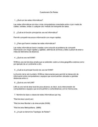 Cuestionario De Redes
1. ¿Qué son las redes informáticas?
Las redes informáticas son dos o más computadoras conectados entre sí por medio de
cables, señales, ondas o cualquier otro método de transporte de datos.
2. ¿Cuál es la función principal de una red informática?
Permitir compartir recursos e información con mayor rapidez.
3. ¿Para qué fueron creadas las redes informáticas?
Las redes informáticas fueron creadas como solución al problema de compartir
información con mayor rapidez y agilidad, además de archivos y datos a pesar de estar a
miles de kilómetros de distancia.
4. ¿Qué es una red WAN?
WAN es una red de área amplia que se extienden sobre un área geográfica extensa como
por ejemplo de un continente a otro.
5. ¿Cuál es la principal función de una red WAN?
La función de la red mundial o WAN es interconectar para permitir la interacción de
información entre computadores o equipos que se encuentran ubicados a grandes
distancias entre sí.
6. ¿Qué es una red LAN?
LAN es una red de área local de poco alcance, es decir, es la interconexión de
computadores o equipos que se encuentren a corta distancia y en la misma zona.
7. Nombre los tipos o clases de redes informáticas que hay.
*Red de área Local (Lan)
*Red de área Mundial o de área amplia (WAN)
*Red de área Metropolitana. (MAN)
8. ¿A qué se denomina Topología de Redes?
 