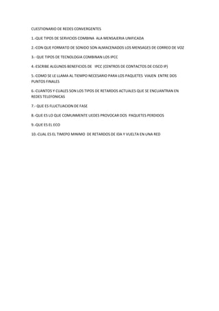 CUESTIONARIO DE REDES CONVERGENTES

1.-QUE TIPOS DE SERVICIOS COMBINA ALA MENSAJERIA UNIFICADA

2.-CON QUE FORMATO DE SONIDO SON ALMACENADOS LOS MENSAGES DE CORREO DE VOZ

3.- QUE TIPOS DE TECNOLOGIA COMBINAN LOS IPCC

4.-ESCRIBE ALGUNOS BENEFICIOS DE IPCC (CENTROS DE CONTACTOS DE CISCO IP)

5.-COMO SE LE LLAMA AL TIEMPO NECESARIO PARA LOS PAQUETES VIAJEN ENTRE DOS
PUNTOS FINALES

6.-CUANTOS Y CUALES SON LOS TIPOS DE RETARDOS ACTUALES QUE SE ENCUANTRAN EN
REDES TELEFONICAS

7.- QUE ES FLUCTUACION DE FASE

8.-QUE ES LO QUE COMUNMENTE UEDES PROVOCAR DOS PAQUETES PERDIDOS

9.-QUE ES EL ECO

10.-CUAL ES EL TIMEPO MINIMO DE RETARDOS DE IDA Y VUELTA EN UNA RED
 