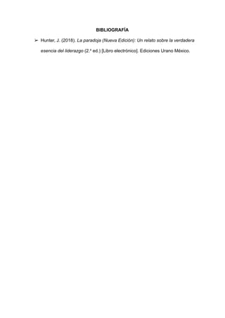BIBLIOGRAFÍA
➢ Hunter, J. (2018). La paradoja (Nueva Edición): Un relato sobre la verdadera
esencia del liderazgo (2.a
ed.) [Libro electrónico]. Ediciones Urano México.
 