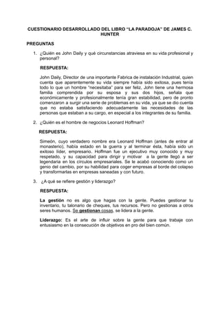 CUESTIONARIO DESARROLLADO DEL LIBRO “LA PARADOJA” DE JAMES C.
HUNTER
PREGUNTAS
1. ¿Quién es John Daily y qué circunstancias atraviesa en su vida profesional y
personal?
RESPUESTA:
John Daily, Director de una importante Fabrica de instalación Industrial, quien
cuenta que aparentemente su vida siempre había sido exitosa, pues tenía
todo lo que un hombre “necesitaba” para ser feliz, John tiene una hermosa
familia comprendida por su esposa y sus dos hijos, señala que
económicamente y profesionalmente tenía gran estabilidad, pero de pronto
comenzaron a surgir una serie de problemas en su vida, ya que se dio cuenta
que no estaba satisfaciendo adecuadamente las necesidades de las
personas que estaban a su cargo, en especial a los integrantes de su familia.
2. ¿Quién es el hombre de negocios Leonard Hoffman?
RESPUESTA:
Simeón, cuyo verdadero nombre era Leonard Hoffman (antes de entrar al
monasterio), había estado en la guerra y al terminar ésta, había sido un
exitoso líder, empresario. Hoffman fue un ejecutivo muy conocido y muy
respetado, y su capacidad para dirigir y motivar a la gente llegó a ser
legendaria en los círculos empresariales. Se le acabó conociendo como un
genio del cambio, por su habilidad para coger empresas al borde del colapso
y transformarlas en empresas saneadas y con futuro.
3. ¿A qué se refiere gestión y liderazgo?
RESPUESTA:
La gestión no es algo que hagas con la gente. Puedes gestionar tu
inventario, tu talonario de cheques, tus recursos. Pero no gestionas a otros
seres humanos. Se gestionan cosas, se lidera a la gente.
Liderazgo: Es el arte de influir sobre la gente para que trabaje con
entusiasmo en la consecución de objetivos en pro del bien común.
 