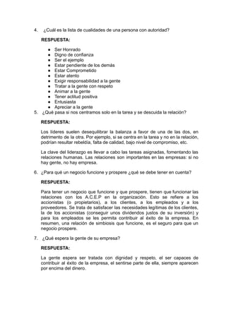 4. ¿Cuál es la lista de cualidades de una persona con autoridad?
RESPUESTA:
● Ser Honrado
● Digno de confianza
● Ser el ejemplo
● Estar pendiente de los demás
● Estar Comprometido
● Estar atento
● Exigir responsabilidad a la gente
● Tratar a la gente con respeto
● Animar a la gente
● Tener actitud positiva
● Entusiasta
● Apreciar a la gente
5. ¿Qué pasa si nos centramos solo en la tarea y se descuida la relación?
RESPUESTA:
Los líderes suelen desequilibrar la balanza a favor de una de las dos, en
detrimento de la otra. Por ejemplo, si se centra en la tarea y no en la relación,
podrían resultar rebeldía, falta de calidad, bajo nivel de compromiso, etc.
La clave del liderazgo es llevar a cabo las tareas asignadas, fomentando las
relaciones humanas. Las relaciones son importantes en las empresas: si no
hay gente, no hay empresa.
6. ¿Para qué un negocio funcione y prospere ¿qué se debe tener en cuenta?
RESPUESTA:
Para tener un negocio que funcione y que prospere, tienen que funcionar las
relaciones con los A.C.E.P en la organización. Esto se refiere a los
accionistas (o propietarios), a los clientes, a los empleados y a los
proveedores. Se trata de satisfacer las necesidades legítimas de los clientes,
la de los accionistas (conseguir unos dividendos justos de su inversión) y
para los empleados se les permita contribuir al éxito de la empresa. En
resumen, una relación de simbiosis que funcione, es el seguro para que un
negocio prospere.
7. ¿Qué espera la gente de su empresa?
RESPUESTA:
La gente espera ser tratada con dignidad y respeto, el ser capaces de
contribuir al éxito de la empresa, el sentirse parte de ella, siempre aparecen
por encima del dinero.
 