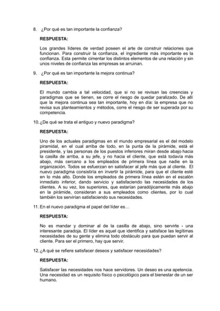 8. ¿Por qué es tan importante la confianza?
RESPUESTA:
Los grandes líderes de verdad poseen el arte de construir relaciones que
funcionan. Para construir la confianza, el ingrediente más importante es la
confianza. Esta permite cimentar los distintos elementos de una relación y sin
unos niveles de confianza las empresas se arruinan.
9. ¿Por qué es tan importante la mejora continua?
RESPUESTA:
El mundo cambia a tal velocidad, que si no se revisan las creencias y
paradigmas que se tienen, se corre el riesgo de quedar paralizado. De allí
que la mejora continua sea tan importante, hoy en día: la empresa que no
revisa sus planteamientos y métodos, corre el riesgo de ser superada por su
competencia.
10.¿De qué se trata el antiguo y nuevo paradigma?
RESPUESTA:
Uno de los actuales paradigmas en el mundo empresarial es el del modelo
piramidal, en el cual arriba de todo, en la punta de la pirámide, está el
presidente, y las personas de los puestos inferiores miran desde abajo hacia
la casilla de arriba, a su jefe, y no hacia el cliente, que está todavía más
abajo, más cercano a los empleados de primera línea que nadie en la
organización. Todos se esfuerzan en satisfacer al jefe más que al cliente. El
nuevo paradigma consistiría en invertir la pirámide, para que el cliente esté
en lo más alto. Donde los empleados de primera línea estén en el escalón
inmediato inferior, dando servicio y satisfaciendo las necesidades de los
clientes. A su vez, los superiores, que estarían paradójicamente más abajo
en la pirámide, consideran a sus empleados como clientes, por lo cual
también los servirían satisfaciendo sus necesidades.
11. En el nuevo paradigma el papel del líder es…
RESPUESTA:
No es mandar y dominar al de la casilla de abajo, sino servirle - una
interesante paradoja. El líder es aquel que identifica y satisface las legítimas
necesidades de su gente y elimina todo obstáculo para que puedan servir al
cliente. Para ser el primero, hay que servir.
12.¿A qué se refiere satisfacer deseos y satisfacer necesidades?
RESPUESTA:
Satisfacer las necesidades nos hace servidores. Un deseo es una apetencia.
Una necesidad es un requisito físico o psicológico para el bienestar de un ser
humano.
 