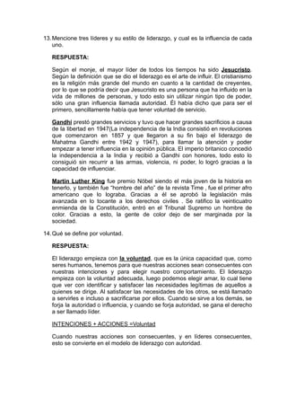 13.Mencione tres líderes y su estilo de liderazgo, y cual es la influencia de cada
uno.
RESPUESTA:
Según el monje, el mayor líder de todos los tiempos ha sido Jesucristo.
Según la definición que se dio el liderazgo es el arte de influir. El cristianismo
es la religión más grande del mundo en cuanto a la cantidad de creyentes,
por lo que se podría decir que Jesucristo es una persona que ha influido en la
vida de millones de personas, y todo esto sin utilizar ningún tipo de poder,
sólo una gran influencia llamada autoridad. Él había dicho que para ser el
primero, sencillamente había que tener voluntad de servicio.
Gandhi prestó grandes servicios y tuvo que hacer grandes sacrificios a causa
de la libertad en 1947(La independencia de la India consistió en revoluciones
que comenzaron en 1857 y que llegaron a su fin bajo el liderazgo de
Mahatma Gandhi entre 1942 y 1947), para llamar la atención y poder
empezar a tener influencia en la opinión pública. El imperio britanico concedió
la independencia a la India y recibió a Gandhi con honores, todo esto lo
consiguió sin recurrir a las armas, violencia, ni poder, lo logró gracias a la
capacidad de influenciar.
Martin Luther King fue premio Nóbel siendo el más joven de la historia en
tenerlo, y también fue “hombre del año” de la revista Time , fue el primer afro
americano que lo lograba. Gracias a él se aprobó la legislación más
avanzada en lo tocante a los derechos civiles . Se ratifico la veinticuatro
enmienda de la Constitución, entró en el Tribunal Supremo un hombre de
color. Gracias a esto, la gente de color dejo de ser marginada por la
sociedad.
14.Qué se define por voluntad.
RESPUESTA:
El liderazgo empieza con la voluntad, que es la única capacidad que, como
seres humanos, tenemos para que nuestras acciones sean consecuentes con
nuestras intenciones y para elegir nuestro comportamiento. El liderazgo
empieza con la voluntad adecuada, luego podemos elegir amar, lo cual tiene
que ver con identificar y satisfacer las necesidades legítimas de aquellos a
quienes se dirige. Al satisfacer las necesidades de los otros, se está llamado
a servirles e incluso a sacrificarse por ellos. Cuando se sirve a los demás, se
forja la autoridad o influencia, y cuando se forja autoridad, se gana el derecho
a ser llamado líder.
INTENCIONES + ACCIONES =Voluntad
Cuando nuestras acciones son consecuentes, y en líderes consecuentes,
esto se convierte en el modelo de liderazgo con autoridad.
 