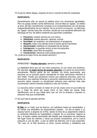 15.A qué se refiere Ágape, respecto al amor y escriba la lista de cualidades
RESPUESTA:
Generalmente sólo se asocia la palabra amor con emociones agradables.
Pero en griego existen varias definiciones. Una de ellas es “agape”, se refiere
al amor del tipo incondicional, fundado en el comportamiento con los demás,
independientemente de sus méritos. No es el amor la emoción. La definición
de “agape” escrita hace dos mil años, resulta ser una excelente definición del
liderazgo de hoy. Se define mediante las siguientes cualidades:
● Paciencia: mostrar dominio de uno mismo.
● Afabilidad: prestar atención, apreciar, animar.
● Humildad: ser auténtico, sin pretensiones ni arrogancia.
● Respeto: tratar a los demás como si fueran gente importante.
● Generosidad: satisfacer la necesidad de los demás.
● Indulgencia: no guardar rencor al que nos perjudica.
● Honradez: estar libre de engaños.
● Compromiso: atenerse a las propias elecciones.
16.¿Cuál es la mejor forma de prestar atención?
RESPUESTA:
AFABILIDAD = Prestar atención, apreciar y animar.
La afabilidad tiene que ver con cómo actuamos, no con cómo nos sentimos.
Por ejemplo, la mejor forma de prestar atención a la gente es escucharles
activamente. Mucha gente da por sentado, de forma equivocada, que
escuchar es un proceso pasivo consistente en estar silenciosos mientras el
otro habla. Puede que pensemos incluso que sabemos escuchar, pero con
frecuencia, nos estamos limitando a escuchar selectivamente, por lo tanto, la
escucha activa requiere un disciplinado esfuerzo para silenciar toda esta
conversación interna mientras tratamos a otro ser humano.
La escucha activa consiste en tratar de ver las cosas como el que habla las
ve, y tratar de sentir las cosas como el que habla las siente. Esta
identificación con la que habla tiene que ver con la empatía y requiere un
esfuerzo más que considerable.
17.De qué trata el ejemplo del Ritz
RESPUESTA:
El Ritz es un hotel, que se desvive por satisfacer todas tus necesidades, y
se siente una atmósfera de extraordinario respeto. Un día el pastor y su
esposa fueron a alojarse en el Ritz, desde el inicio de su alojamiento notaron
su ambiente diferente de hospitalidad y respeto. En un momento bajaron al
bar y el pastor estaba asombrado del respeto que mostraban los camareros
del lugar hacia los clientes y hacia sus propios compañeros, por lo cual le
pregunto a uno de ellos a que se debía tal atención, por lo que respondió:
“Ah, aquí en el Ritz tenemos un lema: somos señoras y caballeros que
 