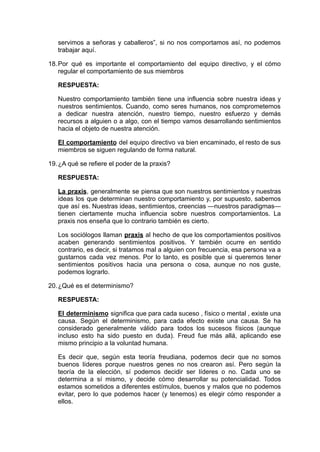 servimos a señoras y caballeros”, si no nos comportamos así, no podemos
trabajar aquí.
18.Por qué es importante el comportamiento del equipo directivo, y el cómo
regular el comportamiento de sus miembros
RESPUESTA:
Nuestro comportamiento también tiene una influencia sobre nuestra ideas y
nuestros sentimientos. Cuando, como seres humanos, nos comprometemos
a dedicar nuestra atención, nuestro tiempo, nuestro esfuerzo y demás
recursos a alguien o a algo, con el tiempo vamos desarrollando sentimientos
hacia el objeto de nuestra atención.
El comportamiento del equipo directivo va bien encaminado, el resto de sus
miembros se siguen regulando de forma natural.
19.¿A qué se refiere el poder de la praxis?
RESPUESTA:
La praxis, generalmente se piensa que son nuestros sentimientos y nuestras
ideas los que determinan nuestro comportamiento y, por supuesto, sabemos
que así es. Nuestras ideas, sentimientos, creencias —nuestros paradigmas—
tienen ciertamente mucha influencia sobre nuestros comportamientos. La
praxis nos enseña que lo contrario también es cierto.
Los sociólogos llaman praxis al hecho de que los comportamientos positivos
acaben generando sentimientos positivos. Y también ocurre en sentido
contrario, es decir, si tratamos mal a alguien con frecuencia, esa persona va a
gustarnos cada vez menos. Por lo tanto, es posible que si queremos tener
sentimientos positivos hacia una persona o cosa, aunque no nos guste,
podemos lograrlo.
20.¿Qué es el determinismo?
RESPUESTA:
El determinismo significa que para cada suceso , físico o mental , existe una
causa. Según el determinismo, para cada efecto existe una causa. Se ha
considerado generalmente válido para todos los sucesos físicos (aunque
incluso esto ha sido puesto en duda). Freud fue más allá, aplicando ese
mismo principio a la voluntad humana.
Es decir que, según esta teoría freudiana, podemos decir que no somos
buenos líderes porque nuestros genes no nos crearon así. Pero según la
teoría de la elección, sí podemos decidir ser líderes o no. Cada uno se
determina a sí mismo, y decide cómo desarrollar su potencialidad. Todos
estamos sometidos a diferentes estímulos, buenos y malos que no podemos
evitar, pero lo que podemos hacer (y tenemos) es elegir cómo responder a
ellos.
 