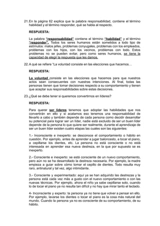 21.En la página 62 explica que la palabra responsabilidad, contiene el término
habilidad y el término responder, qué se habla al respecto.
RESPUESTA:
La palabra “responsabilidad” contiene el término “habilidad” y el término
“responder”. Todos los seres humanos están sometidos a todo tipo de
estímulos: malos jefes, problemas conyugales, problemas con los empleados,
problemas con los hijos, con los vecinos, problemas con todo. Estos
problemas no se pueden evitar, pero como seres humanos, se tiene la
capacidad de elegir la respuesta que les damos.
22.A qué se refiere “La voluntad consiste en las elecciones que hacemos…
RESPUESTA:
La voluntad consiste en las elecciones que hacemos para que nuestros
actos sean consecuentes con nuestras intenciones. Al final, todas las
personas tienen que tomar decisiones respecto a su comportamiento y tienen
que aceptar sus responsabilidades sobre estas decisiones.
23.¿Qué se debe tener si queremos convertirnos en líderes?
RESPUESTA:
Para querer ser líderes tenemos que adoptar las habilidades que nos
convertirán en ello y si acatamos eso tenemos una responsabilidad de
llevarlo a cabo y también depende de cada persona como decidir desarrollar
su potencial para lograr ser un líder, nadie está excluido de ser un buen líder
depende de la persona lo que quiere ser realmente, durante el aprendizaje de
ser un buen líder existen cuatro etapas las cuales son las siguientes:
1.- Inconsciente e inexperto: se desconoce el comportamiento o hábito en
cuestión. Por ejemplo, antes de aprender a jugar baloncesto, a tocar el piano,
a cepillarse los dientes, etc. La persona no está consciente o no está
interesada en aprender esa nueva destreza, en la que por supuesto se es
inexperto.
2.- Consciente e inexperto: se está consciente de un nuevo comportamiento,
pero aún no se ha desarrollado la destreza necesaria. Por ejemplo, la madre
empieza a guiar sobre cómo tomar el cepillo de dientes. Todo resulta muy
raro, antinatural y tal vez, algo intimidante.
3.- Consciente y experimentado: aquí ya se han adquirido las destrezas y la
persona está cada vez más a gusto con el nuevo comportamiento o con las
nuevas técnicas. Por ejemplo, ahora el niño ya sabe cepillarse solo, cuando
lo de tocar el piano ya no resulta tan difícil y no hay que mirar tanto el teclado.
4- Inconsciente y experto: la persona ya no tiene que volver a pensar en ello.
Por ejemplo, lavarse los dientes o tocar el piano es la cosa más natural del
mundo. Cuando la persona ya no es consciente de su comportamiento, de su
hábito.
 