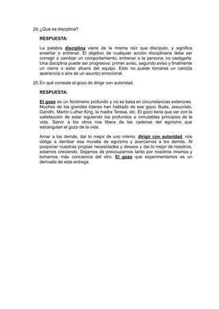 24.¿Qué es disciplina?
RESPUESTA:
La palabra disciplina viene de la misma raíz que discípulo, y significa
enseñar o entrenar. El objetivo de cualquier acción disciplinaria debe ser
corregir o cambiar un comportamiento, entrenar a la persona, no castigarla.
Una disciplina puede ser progresiva: primer aviso, segundo aviso y finalmente
un cierre o estar afuera del equipo. Esto no puede tornarse un cariz(la
apariencia o aire de un asunto) emocional.
25.En qué consiste el gozo de dirigir con autoridad.
RESPUESTA:
El gozo es un fenómeno profundo y no se basa en circunstancias exteriores.
Muchos de los grandes líderes han hablado de ese gozo: Buda, Jesucristo,
Gandhi, Martín Luther King, la madre Teresa, etc. El gozo tiene que ver con la
satisfacción de estar siguiendo los profundos e inmutables principios de la
vida. Servir a los otros nos libera de las cadenas del egoísmo que
estrangulan el gozo de la vida.
Amar a los demás, dar lo mejor de uno mismo, dirigir con autoridad, nos
obliga a derribar esa muralla de egoísmo y acercarnos a los demás. Al
posponer nuestras propias necesidades y deseos y dar lo mejor de nosotros,
estamos creciendo. Dejamos de preocuparnos tanto por nosotros mismos y
tomamos más conciencia del otro. El gozo que experimentamos es un
derivado de esta entrega.
 
