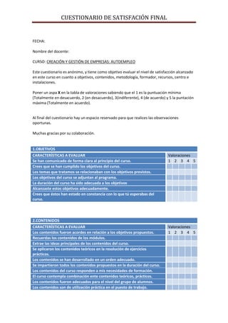 CUESTIONARIO DE SATISFACIÓN FINAL


FECHA:

Nombre del docente:

CURSO: CREACIÓN Y GESTIÓN DE EMPRESAS: AUTOEMPLEO

Este cuestionario es anónimo, y tiene como objetivo evaluar el nivel de satisfacción alcanzado
en este curso en cuanto a objetivos, contenidos, metodología, formador, recursos, centro e
instalaciones.

Poner un aspa X en la tabla de valoraciones sabiendo que el 1 es la puntuación mínima
(Totalmente en desacuerdo, 2 (en desacuerdo), 3(indiferente), 4 (de acuerdo) y 5 la puntación
máxima (Totalmente en acuerdo).


Al final del cuestionario hay un espacio reservado para que realices las observaciones
oportunas.

Muchas gracias por su colaboración.


1.OBJETIVOS
CARACTERÍSTICAS A EVALUAR                                                      Valoraciones
Se han comunicado de forma clara al principio del curso.                       1 2 3 4 5
Crees que se han cumplido los objetivos del curso.
Los temas que tratamos se relacionaban con los objetivos previstos.
Los objetivos del curso se adjuntan al programa.
La duración del curso ha sido adecuada a los objetivos
Alcanzaste estos objetivos adecuadamente.
Crees que éstos han estado en constancia con lo que tú esperabas del
curso.




2.CONTENIDOS
CARACTERÍSTICAS A EVALUAR                                                      Valoraciones
Los contenidos fueron acordes en relación a los objetivos propuestos.          1 2 3 4 5
Recuerdas los contenidos de los módulos.
Extrae las ideas principales de los contenidos del curso.
Se aplicaron los contenidos teóricos en la resolución de ejercicios
prácticos.
Los contenidos se han desarrollado en un orden adecuado.
Se impartieron todos los contenidos propuestos en la duración del curso.
Los contenidos del curso responden a mis necesidades de formación.
El curso contempla combinación ente contenidos teóricos, prácticos.
Los contenidos fueron adecuados para el nivel del grupo de alumnos.
Los contenidos son de utilización práctica en el puesto de trabajo.
 