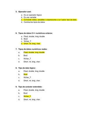 5. Operador cast:
a. Es un operador lógico
b. Es una variable
c. Convierte datos, variables o expresiones a un nuevo tipo de dato.
d. Cambia los tipos de datos
6. Tipos de datos C++ numéricos enteros:
a. Float, double, long double
b. Bool
c. Wchar_T
d. Short, int, long, char.
7. Tipos de datos numéricos reales:
a. Float, double, long double
b. Bool
c. Wchar_T
d. Short, int, long, char.
8. Tipo de dato lógico:
a. Float, double, long double
b. Bool
c. Wchar_T
d. Short, int, long, char.
9. Tipo de carácter extendido:
a. Float, double, long double
b. Bool
c. Wchar_T
d. Short, int, long, char.
 
