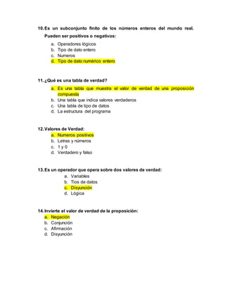 10.Es un subconjunto finito de los números enteros del mundo real.
Pueden ser positivos o negativos:
a. Operadores lógicos
b. Tipo de dato entero
c. Numeros
d. Tipo de dato numérico entero
11.¿Qué es una tabla de verdad?
a. Es una tabla que muestra el valor de verdad de una proposición
compuesta
b. Una tabla que indica valores verdaderos
c. Una tabla de tipo de datos
d. La estructura del programa
12.Valores de Verdad:
a. Numeros positivos
b. Letras y números
c. 1 y 0
d. Verdadero y falso
13.Es un operador que opera sobre dos valores de verdad:
a. Variables
b. Tios de datos
c. Disyunción
d. Lógica
14.Invierte el valor de verdad de la proposición:
a. Negación
b. Conjunción
c. Afirmación
d. Disyunción
 
