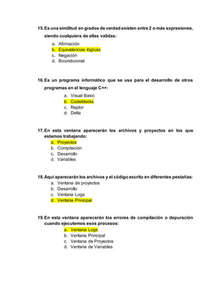 15.Es una similitud en grados de verdad existen entre 2 o más expresiones,
siendo cualquiera de ellas validas:
a. Afirmación
b. Equivalencias lógicas
c. Negación
d. Bicondicional
16.Es un programa informático que se usa para el desarrollo de otros
programas en el lenguaje C++:
a. Visual Basic
b. Codeblocks
c. Raptor
d. Delta
17.En esta ventana aparecerán los archivos y proyectos en los que
estamos trabajando:
a. Proyectos
b. Compilación
c. Desarrollo
d. Variables
18.Aquí aparecerán los archivos y el código escrito en diferentes pestañas:
a. Ventana de proyectos
b. Desarrollo
c. Ventana Logs
d. Ventana Principal
19.En esta ventana aparecerán los errores de compilación o depuración
cuando ejecutemos esos procesos:
a. Ventana Logs
b. Ventana Principal
c. Ventana de Proyectos
d. Ventana de Variables
 