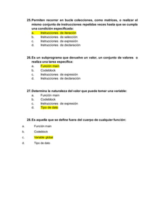 25.Permiten recorrer en bucle colecciones, como matrices, o realizar el
mismo conjunto de instrucciones repetidas veces hasta que se cumpla
una condición especificada:
a. Instrucciones de iteración
b. Instrucciones de selección
c. Instrucciones de expresión
d. Instrucciones de declaración
26.Es un subprograma que devuelve un valor, un conjunto de valores o
realiza una tarea específica:
a. Función main
b. Codeblock
c. Instrucciones de expresión
d. Instrucciones de declaración
27.Determina la naturaleza del valor que puede tomar una variable:
a. Función main
b. Codeblock
c. Instrucciones de expresión
d. Tipo de dato
28.Es aquella que se define fuera del cuerpo de cualquier función:
a. Función main
b. Codeblock
c. Variable global
d. Tipo de dato
 