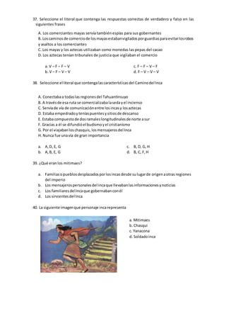 37. Seleccione el literal que contenga las respuestas correctas de verdadero y falso en las
siguientes frases
A. Los comerciantes mayas servía también espías para sus gobernantes
B. Loscaminosde comerciode losmayasestabanvigiladosporguardiasparaevitarlosrobos
y asaltos a los comerciantes
C. Los mayas y los aztecas utilizaban como monedas las pepas del cacao
D. Los aztecas tenían tribunales de justicia que vigilaban el comercio
a. V – F – F – V
b. V – F – V – V
c. F – F – V – F
d. F – V – V – V
38. Seleccione el literal que contengalascaracterísticasdel Caminodel Inca
A. Conectabaa todaslas regionesdel Tahuantinsuyo
B. A travésde esa ruta se comercializabalasedayel incienso
C. Servíade vía de comunicaciónentre losincasy losaztecas
D. Estaba empedradoyteníaspuentesysitiosde descanso
E. Estaba compuestode dosramaleslongitudinalesde norte asur
F. Gracias a él se difundióel budismoyel cristianismo
G. Por el viajabanloschasquis, losmensajerosdel Inca
H. Nunca fue unavía de gran importancia
a. A,D, E, G
b. A,B, E, G
c. B, D, G, H
d. B, C, F,H
39. ¿Qué eranlos mitimaes?
a. Familiasopueblosdesplazadosporlosincasdesde sulugarde origenaotras regiones
del imperio
b. Los mensajerospersonalesdel incaque llevabanlasinformacionesynoticias
c. Los familiaresdelIncaque gobernabanconél
d. Los sirvientesdel Inca
40. La siguiente imagenque personaje incarepresenta
a. Mitimaes
b. Chasqui
c. Yanacona
d. Soldadoinca
 
