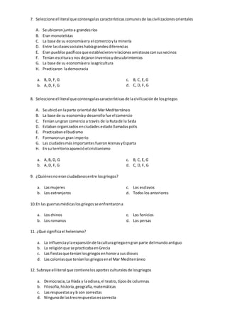 7. Seleccione el literal que contengalas característicascomunesde lascivilizacionesorientales
A. Se ubicaronjuntoa grandesríos
B. Eran monoteístas
C. La base de su economíaera el comercioyla minería
D. Entre lasclasessocialeshabíagrandesdiferencias
E. Eran pueblospacíficosque establecieronrelacionesamistosasconsusvecinos
F. Tenían escrituraynos dejaroninventosydescubrimientos
G. La base de su economíaera laagricultura
H. Practicaron lademocracia
a. B, D, F, G
b. A,D, F, G
c. B, C, E, G
d. C, D, F, G
8. Seleccione el literal que contengalascaracterísticasde lacivilizaciónde losgriegos
A. Se ubicóen laparte oriental del MarMediterráneo
B. La base de su economíay desarrollofue el comercio
C. Tenían ungran comercio a través de la Rutade la Seda
D. Estaban organizadosenciudadesestadollamadaspolis
E. Practicabanel budismo
F. Formaronun gran imperio
G. Las ciudadesmásimportantesfueronAtenasyEsparta
H. En su territorioaparecióel cristianismo
a. A,B, D, G
b. A,D, F, G
c. B, C, E, G
d. C, D, F, G
9. ¿Quiénesnoeranciudadanosentre losgriegos?
a. Las mujeres
b. Los extranjeros
c. Los esclavos
d. Todoslos anteriores
10.En las guerrasmédicaslosgriegosse enfrentarona
a. Los chinos
b. Los romanos
c. Los fenicios
d. Los persas
11. ¿Qué significael helenismo?
a. La influenciaylaexpansiónde laculturagriegaengranparte del mundoantiguo
b. La religiónque se practicabaenGrecia
c. Las fiestasque teníanlosgriegosenhonora sus dioses
d. Las coloniasque teníanlosgriegosenel Mar Mediterráneo
12. Subraye el literal que contienelosaportes culturalesde losgriegos
a. Democracia,La Ilíada y laodisea,el teatro,tiposde columnas
b. Filosofía,historia,geografía,matemáticas
c. Las respuestasay b son correctas
d. Ningunade lastresrespuestasescorrecta
 