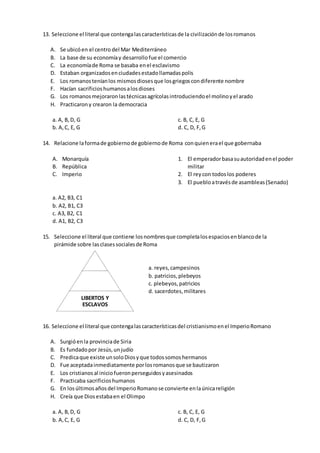 13. Seleccione el literal que contengalascaracterísticasde la civilizaciónde losromanos
A. Se ubicóen el centro del Mar Mediterráneo
B. La base de su economíay desarrollofue el comercio
C. La economíade Roma se basaba enel esclavismo
D. Estaban organizadosenciudadesestadollamadaspolis
E. Los romanosteníanlos mismosdiosesque losgriegoscondiferente nombre
F. Hacían sacrificioshumanosalosdioses
G. Los romanosmejoraronlastécnicasagrícolasintroduciendoel molinoyel arado
H. Practicarony crearon la democracia
a. A, B,D, G
b. A,C, E, G
c. B, C, E, G
d. C, D, F,G
14. Relacione laformade gobiernode gobiernode Roma conquienerael que gobernaba
A. Monarquía
B. República
C. Imperio
1. El emperadorbasasuautoridadenel poder
militar
2. El reycon todoslos poderes
3. El puebloatravésde asambleas(Senado)
a. A2, B3, C1
b. A2, B1, C3
c. A3, B2, C1
d. A1, B2, C3
15. Seleccione el literal que contiene losnombresque completalosespaciosenblancode la
pirámide sobre lasclasessocialesde Roma
16. Seleccione el literal que contengalascaracterísticasdel cristianismoenel ImperioRomano
A. Surgióenla provinciade Siria
B. Es fundadopor Jesús,unjudío
C. Predicaque existe unsoloDiosyque todossomoshermanos
D. Fue aceptadainmediatamente porlosromanosque se bautizaron
E. Los cristianos al iniciofueronperseguidosyasesinados
F. Practicaba sacrificioshumanos
G. En losúltimosañosdel ImperioRomanose convierte enlaúnicareligión
H. Creía que Diosestabaen el Olimpo
a. A, B,D, G
b. A,C, E, G
c. B, C, E, G
d. C, D, F,G
LIBERTOS Y
ESCLAVOS
a. reyes,campesinos
b. patricios,plebeyos
c. plebeyos,patricios
d. sacerdotes,militares
 
