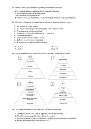 16. Subraye el literal que contiene losaportesculturalesde losromanos
a. Democracia,La Ilíada y laodisea,el teatro,tiposde columnas
b. Filosofía,historia,geografía,matemáticas
c. Las respuestasay b son correctas
d. Derechoromano,el cristianismo,esculturas,lenguasromances,obrasarquitectónicas
17. Seleccione el literal que contengalascaracterísticasde la civilizaciónde losmayas
A. Se ubicaronen CentroAmérica
B. Los mayasestabanorganizadosenciudadesestadoindependientes
C. Practicaronuna religiónmonoteísta
D. La base de su economíaera laagriculturay ganadería
E. Cultivabanpapasycoca
F. Hacían sacrificioshumanosalosdioses
G. Su formade gobiernoerala teocracia
H. El nombre de su imperioeraTahuantinsuyo
a. A, B,F, G
b. A,C, E, G
c. B, C, E, G
d. C, D, F,G
18. ¿Cuál de las siguientespirámidescorrespondealas clasessocialesde losmayas?
19. Subraye el literal que contiene losaportesculturalesde losmayas
a. Calendarios,astronomía,juegode lapelota,estudiosmatemáticos
b. Filosofía,historia,geografía,matemáticas,democracia
c. Derechoromano,el cristianismo,esculturas,lenguasromances,obrasarquitectónicas
d. Ajedrez,chinampas,medicina,Caminodel Inca
HALAC
UINIC
SACERDOTES
NOBLES
PUEBLO
ESCLAVOS
BRAHMANES
CHATRIAS
VAISHIAS
SHUDRAS
INTOCABLES
FARAÓN
SACERDOTES
FUNCIONARIOS
ADMINSTRATIVOS Y
ESCRIBAS
JEFES MILITARES Y
SOLDADOS
CAMPESINOS, COMERCIANTES Y
ARTESANOS
ESCLAVOS
INCA
AUQUI
PANACAS Y
NOBLEZA
HATUN RUNA
MITIMAES
YANACONAS
A B
C D
 