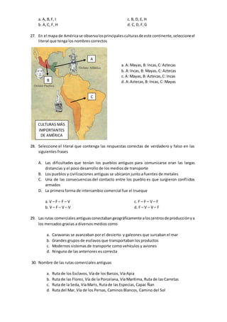 a. A, B,F, I
b. A,C, F, H
c. B, D, E, H
d. C, D, F,G
27. En el mapa de Américase observalosprincipalesculturasde este continente,seleccioneel
literal que tenga los nombres correctos
28. Seleccione el literal que contenga las respuestas correctas de verdadero y falso en las
siguientes frases
A. Las dificultades que tenían los pueblos antiguos para comunicarse eran las largas
distancias y el poco desarrollo de los medios de transporte
B. Los pueblos y civilizaciones antiguas se ubicaron junto a fuentes de metales
C. Una de las consecuencias del contacto entre los pueblo es que surgieron conflictos
armados
D. La primera forma de intercambio comercial fue el trueque
a. V – F – F – V
b. V – F – V – V
c. F – F – V – F
d. F – V – V – F
29. Las rutas comerciales antiguasconectaban geográficamente aloscentrosde producciónya
los mercados gracias a diversos medios como
a. Caravanas se avanzaban por el desierto y galeones que surcaban el mar
b. Grandes grupos de esclavos que transportaban los productos
c. Modernos sistemas de transporte como vehículos y aviones
d. Ninguna de las anteriores es correcta
30. Nombre de las rutas comerciales antiguas
a. Ruta de los Esclavos, Vía de los Barcos, Vía Apia
b. Ruta de las Flores, Vía de la Porcelana, Vía Marítima, Ruta de las Carretas
c. Ruta de la Seda, Vía Maris, Ruta de las Especias, Capac Ñan
d. Ruta del Mar, Vía de los Persas, Caminos Blancos, Camino del Sol
A
B
C
a. A: Mayas, B: Incas,C: Aztecas
b. A:Incas, B: Mayas, C: Aztecas
c. A: Mayas, B: Aztecas,C: Incas
d. A:Aztecas,B: Incas, C: Mayas
CULTURAS MÁS
IMPORTANTES
DE AMÉRICA
 