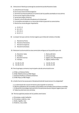 31. Seleccione el literal que contengalascaracterísticasdelaRutade la Seda
A. Unía Chinacon Europa
B. Era laruta comercial de losegipcios
C. Permitiólasalianzaspolíticasyel comerciode lospueblosasentadosenese camino
D. Por esavía llególasedaa Europa
E. Servía para llegara América
F. Gracias a ellase difundióel budismoyel cristianismo
G. Los pueblosasentadosensurutano permitíanel pasode los comerciantes
H. Nunca fue unavía de gran importancia
a. A, B, C, H
b. B, C, D, F
c. B, C, D, G
d. B, D, F, H
32. La vía por mar que unía los mismos lugares que la Ruta de la Seda se llamaba
a. Ruta de las Flores
b. Ruta de la Porcelana
c. Ruta de las Especias
d. Ruta de los Esclavos
33. Relacione lacolumnade lasrutascomercialesantiguasconlospueblosque unía
A. Ruta de la Seda
B. Vía Maris
C. Ruta del Incienso
D. Vía Apia
1. Roma y Brindisi
2. Chinay Europa
3. Egipto,Siria,Mesopotamia
4. Egipto,Arabiae India
a. A1, B2, C3, D4
b. A2, B3, C4, D1
c. A3, B1, C4, D2
d. A2, B3, C2, D4
34. Para losgriegosyromanos lasprincipalesvíasde comunicacióneran
a. El Mar y el OcéanoÍndico
b. El Mar Mediterráneoyel Mar Negro
c. El OcéanoPacíficoy el OcéanoAtlántico
d. El Mar Rojoy el Mar Negro
35. ¿Cuálesfueronlascausaspara el desplazamientode laspersonasenla antigüedad?
a. La colonización de nuevos territorios para expandir el comercio.
b. Muchos pobladoresde lospueblosconquistadoserantomadoscomoesclavosyvendidos
c. El desarrollo tecnológico que permitió a las personas buscar mejores lugares para vivir
d. Todas las anteriores son correctas
36. Técnicas agrícolas propias de los pueblos americanos
a. Chinampas, arado, barbecho
b. Chinampas, andenes, roza
c. Arado, regadío, roza
d. Andenes, roza, arado
 