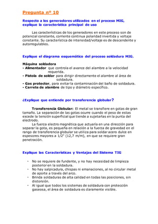 Pregunta nº 10 
Respecto a los generadores utilizados en el proceso MIG, 
explique la característica principal de uso 
Las características de los generadores en este proceso son de 
potencial constante, corriente continua polaridad invertida y voltaje 
constante. Su característica de intensidad/voltaje es de descendente y 
autorregulables. 
Explique el diagrama esquemático del proceso soldadura MIG. 
Máquina soldadora 
- Alimentador que controla el avance del alambre a la velocidad 
requerida. 
- Pistola de soldar para dirigir directamente el alambre al área de 
soldadura. 
- Gas protector, para evitar la contaminación del baño de soldadura. 
- Carrete de alambre de tipo y diámetro específico. 
¿Explique que entiende por transferencia globular? 
Transferencia Globular: El metal se transfiere en gotas de gran 
tamaño. La separación de las gotas ocurre cuando el peso de estas 
excede la tensión superficial que tiende a sujetarlas en la punta del 
electrodo. 
La fuerza electro magnética que actuaría en una dirección para 
separar la gota, es pequeña en relación a la fuerza de gravedad en el 
rango de transferencia globular se utiliza para soldar acero dulce en 
espesores mayores a 1/2" (12,7 m/m), en que se requiere gran 
penetración. 
Explique las Características y Ventajas del Sistema TIG 
• No se requiere de fundente, y no hay necesidad de limpieza 
posterior en la soldadura. 
• No hay salpicadura, chispas ni emanaciones, al no circular metal 
de aporte a través del arco. 
• Brinda soldaduras de alta calidad en todas las posiciones, sin 
distorsión. 
• Al igual que todos los sistemas de soldadura con protección 
gaseosa, el área de soldadura es claramente visible. 
 