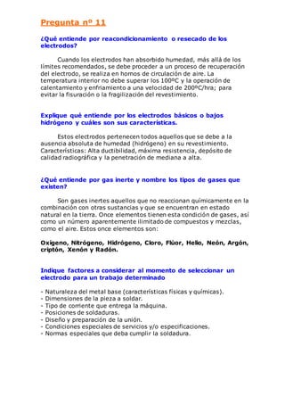 Pregunta nº 11 
¿Qué entiende por reacondicionamiento o resecado de los 
electrodos? 
Cuando los electrodos han absorbido humedad, más allá de los 
límites recomendados, se debe proceder a un proceso de recuperación 
del electrodo, se realiza en hornos de circulación de aire. La 
temperatura interior no debe superar los 100ºC y la operación de 
calentamiento y enfriamiento a una velocidad de 200ºC/hra; para 
evitar la fisuración o la fragilización del revestimiento. 
Explique qué entiende por los electrodos básicos o bajos 
hidrógeno y cuáles son sus características. 
Estos electrodos pertenecen todos aquellos que se debe a la 
ausencia absoluta de humedad (hidrógeno) en su revestimiento. 
Características: Alta ductibilidad, máxima resistencia, depósito de 
calidad radiográfica y la penetración de mediana a alta. 
¿Qué entiende por gas inerte y nombre los tipos de gases que 
existen? 
Son gases inertes aquellos que no reaccionan químicamente en la 
combinación con otras sustancias y que se encuentran en estado 
natural en la tierra. Once elementos tienen esta condición de gases, así 
como un número aparentemente ilimitado de compuestos y mezclas, 
como el aire. Estos once elementos son: 
Oxígeno, Nitrógeno, Hidrógeno, Cloro, Flúor, Helio, Neón, Argón, 
criptón, Xenón y Radón. 
Indique factores a considerar al momento de seleccionar un 
electrodo para un trabajo determinado 
- Naturaleza del metal base (características físicas y químicas). 
- Dimensiones de la pieza a soldar. 
- Tipo de corriente que entrega la máquina. 
- Posiciones de soldaduras. 
- Diseño y preparación de la unión. 
- Condiciones especiales de servicios y/o especificaciones. 
- Normas especiales que deba cumplir la soldadura. 
 
