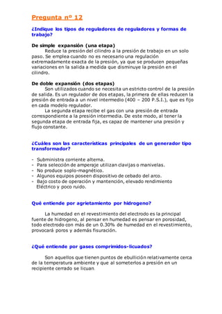 Pregunta nº 12 
¿Indique los tipos de reguladores de reguladores y formas de 
trabajo? 
De simple expansión (una etapa) 
Reduce la presión del cilindro a la presión de trabajo en un solo 
paso. Se emplea cuando no es necesario una regulación 
extremadamente exacta de la presión, ya que se producen pequeñas 
variaciones en la salida a medida que disminuye la presión en el 
cilindro. 
De doble expansión (dos etapas) 
Son utilizados cuando se necesita un estricto control de la presión 
de salida. Es un regulador de dos etapas, la primera de ellas reducen la 
presión de entrada a un nivel intermedio (400 – 200 P.S.I.), que es fijo 
en cada modelo regulador. 
La segunda etapa recibe el gas con una presión de entrada 
correspondiente a la presión intermedia. De este modo, al tener la 
segunda etapa de entrada fija, es capaz de mantener una presión y 
flujo constante. 
¿Cuáles son las características principales de un generador tipo 
transformador? 
- Subministra corriente alterna. 
- Para selección de amperaje utilizan clavijas o manivelas. 
- No produce soplo-magnético. 
- Algunos equipos poseen dispositivo de cebado del arco. 
- Bajo costo de operación y mantención, elevado rendimiento 
Eléctrico y poco ruido. 
Qué entiende por agrietamiento por hidrogeno? 
La humedad en el revestimiento del electrodo es la principal 
fuente de hidrogeno, al pensar en humedad es pensar en porosidad, 
todo electrodo con más de un 0.30% de humedad en el revestimiento, 
provocará poros y además fisuración. 
¿Qué entiende por gases comprimidos-licuados? 
Son aquellos que tienen puntos de ebullición relativamente cerca 
de la temperatura ambiente y que al someterlos a presión en un 
recipiente cerrado se licuan. 
 