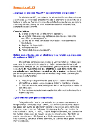 Pregunta nº 13 
¿Explique el proceso MGAW y características del proceso? 
En el sistema MIG, un sistema de alimentación impulsa en forma 
automática y a velocidad predeterminada el alambre-electrodo hacia el 
trabajo o baño de fusión, mientras la pistola de soldadura se posiciona 
a un ángulo adecuado y se mantiene una distancia tobera-pieza, 
generalmente de 10 mm. 
Características: 
1. El arco siempre es visible para el operador. 
2. La pistola y los cables de soldadura son ligeros, haciendo 
muy fácil su manipulación. 
3. Es uno de los más versátiles entre todos los sistemas de 
Soldadura. 
4. Rapidez de deposición. 
5. Alto rendimiento. 
6. Posibilidad de automatización. 
Defina qué entiende por un electrodo y su función en el proceso 
de soldadura SMAW? 
El electrodo consiste en un núcleo o varilla metálica, rodeado por 
una capa de revestimiento, donde el núcleo es transferido hacia el 
metal base a través de una zona eléctrica generada por la corriente de 
soldadura. El revestimiento del electrodo, que determina las 
características mecánicas y químicas de la unión, está constituido 
por un conjunto de componentes minerales y orgánicos que cumplen 
las siguientes funciones: 
• 1. Producir gases protectores para evitar la contaminación 
atmosférica y gases ionizantes para dirigir y mantener el arco. 
• 2. Producir escoria para proteger el metal ya depositado hasta su 
solidificación. 
• 3. Suministrar materiales desoxidantes, elementos de aleación e 
hierro en polvo. 
¿Qué entiende por gases criogénicos? 
Criogenia es la ciencia que estudia los procesos que ocurren a 
temperaturas inferiores a los - 100°C. Esta definición incluye a todos 
los gases con punto de ebullición bajo la temperatura anteriormente 
indicada, tales como: el Oxígeno, Nitrógeno y Argón, con puntos de 
ebullición de - 183°C, - 196°C, -186°C respectivamente, los cuales son 
los fluidos criogénicos de mayor volumen e importancia. También se 
puede mencionar el Hidrógeno, y el Helio, que poseen puntos de 
ebullición muy cercanos al cero absoluto, lo cual los hace gases líquidos 
muy especiales. 
 