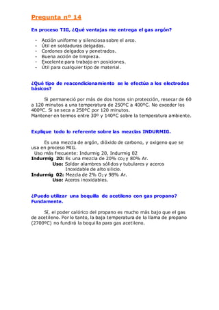 Pregunta nº 14 
En proceso TIG, ¿Qué ventajas me entrega el gas argón? 
- Acción uniforme y silenciosa sobre el arco. 
- Útil en soldaduras delgadas. 
- Cordones delgados y penetrados. 
- Buena acción de limpieza. 
- Excelente para trabajo en posiciones. 
- Útil para cualquier tipo de material. 
¿Qué tipo de reacondicionamiento se le efectúa a los electrodos 
básicos? 
Si permaneció por más de dos horas sin protección, resecar de 60 
a 120 minutos a una temperatura de 250ºC a 400ºC. No exceder los 
400ºC. Si se seca a 250ºC por 120 minutos. 
Mantener en termos entre 30º y 140ºC sobre la temperatura ambiente. 
Explique todo lo referente sobre las mezclas INDURMIG. 
Es una mezcla de argón, dióxido de carbono, y oxigeno que se 
usa en proceso MIG. 
Uso más frecuente: Indurmig 20, Indurmig 02 
Indurmig 20: Es una mezcla de 20% co2 y 80% Ar. 
Uso: Soldar alambres sólidos y tubulares y aceros 
Inoxidable de alto silicio. 
Indurmig 02: Mezcla de 2% O2 y 98% Ar. 
Uso: Aceros inoxidables. 
¿Puedo utilizar una boquilla de acetileno con gas propano? 
Fundamente. 
Sí, el poder calórico del propano es mucho más bajo que el gas 
de acetileno. Por lo tanto, la baja temperatura de la llama de propano 
(2700ºC) no fundirá la boquilla para gas acetileno. 
 