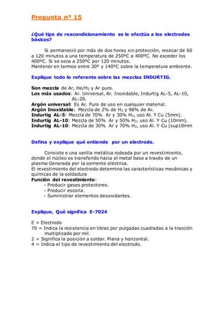 Pregunta nº 15 
¿Qué tipo de reacondicionamiento se le efectúa a los electrodos 
básicos? 
Si permaneció por más de dos horas sin protección, resecar de 60 
a 120 minutos a una temperatura de 250ºC a 400ºC. No exceder los 
400ºC. Si se seca a 250ºC por 120 minutos. 
Mantener en termos entre 30º y 140ºC sobre la temperatura ambiente. 
Explique todo lo referente sobre las mezclas INDURTIG. 
Son mezcla de Ar, He/H2 y Ar puro. 
Los más usados: Ar. Universal, Ar. Inoxidable, Indurtig AL-5, AL-10, 
AL-20. 
Argón universal: Es Ar. Puro de uso en cualquier material. 
Argón Inoxidable: Mezcla de 2% de H2 y 98% de Ar. 
Indurtig AL-5: Mezcla de 70% Ar y 30% H2, uso Al. Y Cu (5mm). 
Indurtig AL-10: Mezcla de 50% Ar y 50% H2, uso Al. Y Cu (10mm). 
Indurtig AL-10: Mezcla de 30% Ar y 70% H2, uso Al. Y Cu (sup10mm 
Defina y explique qué entiende por un electrodo. 
Consiste e una varilla metálica rodeada por un revestimiento, 
donde el núcleo es transferido hacia el metal base a través de un 
plasma Generada por la corriente eléctrica. 
El revestimiento del electrodo determina las características mecánicas y 
químicas de la soldadura 
Función del revestimiento: 
- Producir gases protectores. 
- Producir escoria. 
- Suministrar elementos desoxidantes. 
Explique, Qué significa E-7024 
E = Electrodo 
70 = Indica la resistencia en libras por pulgadas cuadradas a la tracción 
multiplicado por mil. 
2 = Significa la posición a soldar. Plana y horizontal. 
4 = Indica el tipo de revestimiento del electrodo. 
 