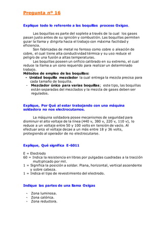 Pregunta nº 16 
Explique todo lo referente a las boquillas proceso Oxigas. 
Las boquillas es parte del soplete a través de la cual los gases 
pasan justo antes de su ignición y combustión. Las boquillas permiten 
guiar la llama y dirigirla hacia el trabajo con máxima facilidad y 
eficiencia. 
Son fabricadas de metal no ferroso como cobre o aleación de 
cobre, el cual tiene alta conductividad térmica y su uso reduce el 
peligro de una fusión a altas temperaturas. 
Las boquillas poseen un orificio calibrado en su extremo, el cual 
reduce la llama a un cono requerido para realizar un determinado 
trabajo. 
Métodos de empleo de las boquillas: 
- Unidad boquilla mezclador la cual entrega la mezcla precisa para 
cada tamaño de boquilla. 
- Mezclador único para varias boquillas; este tipo, las boquillas 
están separadas del mezclados y la mezcla de gases deben ser 
regulados. 
Explique, Por Qué al estar trabajando con una máquina 
soldadora no nos electrocutamos. 
La máquina soldadora posee mecanismos de seguridad para 
disminuir el alto voltaje de la línea (440 v, 380 v, 220 v, 110 v), lo 
reduce a un voltaje entre 50 y 100 volts en tensión de vacío. Al 
efectuar arco el voltaje decae a un más entre 18 y 36 volts, 
protegiendo al operador de no electrocutarse. 
Explique, Qué significa E-6011 
E = Electrodo 
60 = Indica la resistencia en libras por pulgadas cuadradas a la tracción 
multiplicado por mil. 
1 = Significa la posición a soldar. Plana, horizontal, vertical ascendente 
y sobre cabeza. 
1 = Indica el tipo de revestimiento del electrodo. 
Indique las partes de una llama Oxigas 
- Zona luminosa. 
- Zona calórica. 
- Zona reductora. 
 