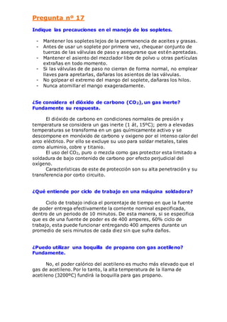 Pregunta nº 17 
Indique las precauciones en el manejo de los sopletes. 
- Mantener los sopletes lejos de la permanencia de aceites y grasas. 
- Antes de usar un soplete por primera vez, chequear conjunto de 
tuercas de las válvulas de paso y asegurarse que estén apretadas. 
- Mantener el asiento del mezclador libre de polvo u otras partículas 
extrañas en todo momento. 
- Si las válvulas de de paso no cierran de forma normal, no emplear 
llaves para apretarlas, dañaras los asientos de las válvulas. 
- No golpear el extremo del mango del soplete, dañaras los hilos. 
- Nunca atornillar el mango exageradamente. 
¿Se considera el dióxido de carbono (CO2), un gas inerte? 
Fundamente su respuesta. 
El dióxido de carbono en condiciones normales de presión y 
temperatura se considera un gas inerte (1 át, 15ºC); pero a elevadas 
temperaturas se transforma en un gas químicamente activo y se 
descompone en monóxido de carbono y oxigeno por el intenso calor del 
arco eléctrico. Por ello se excluye su uso para soldar metales, tales 
como aluminio, cobre y titanio. 
El uso del CO2, puro o mezcla como gas protector esta limitado a 
soldadura de bajo contenido de carbono por efecto perjudicial del 
oxígeno. 
Características de este de protección son su alta penetración y su 
transferencia por corto circuito. 
¿Qué entiende por ciclo de trabajo en una máquina soldadora? 
Ciclo de trabajo indica el porcentaje de tiempo en que la fuente 
de poder entrega efectivamente la corriente nominal especificada, 
dentro de un periodo de 10 minutos. De esta manera, si se especifica 
que es de una fuente de poder es de 400 amperes, 60% ciclo de 
trabajo, esta puede funcionar entregando 400 amperes durante un 
promedio de seis minutos de cada diez sin que sufra daños. 
¿Puedo utilizar una boquilla de propano con gas acetileno? 
Fundamente. 
No, el poder calórico del acetileno es mucho más elevado que el 
gas de acetileno. Por lo tanto, la alta temperatura de la llama de 
acetileno (3200ºC) fundirá la boquilla para gas propano. 
 