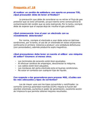 Pregunta nº 18 
Al realizar un cordón de soldadura con aporte en proceso TIG, 
¿Qué precaución debe de tener al finalizar? 
La precaución que debe de considerar es no retirar el flujo de gas 
protector que se este utilizando, ya que traería como consecuencia la 
contaminación del cordón que se este realizando. Por lo tanto, siempre 
debe de esperar que el equipo deje de insuflar el gas protector. 
¿Qué consecuencia trae el usar un electrodo con su 
revestimiento deteriorado? 
Por norma, siempre el electrodo a usar debe estar en óptimas 
condiciones, por lo tanto, el uso de un electrodo en estas situaciones 
conllevaría en primera instancia a producir una soldadura defectuosa 
(con porosidades), además produciría soplo magnético. 
¿Qué precauciones debe tener en cuenta al utilizar una máquina 
de soldar? Enumere al menos cinco. 
- Los terminales de conexión estén bien ajustados. 
- Al efectuar cambios de amperajes, desconectar la máquina. 
- Los cables estén bien adujados. 
- Las mordazas del porta electrodo este en buenas condiciones. 
- No estar en contacto con cualquier tipo de líquido. 
Con respecto a los generadores para proceso MIG, ¿Cuáles son 
los más adecuados y tipos de corrientes? 
Los de mayor usos son los tipos convertidor y rectificador. La 
corriente continua polaridad invertida (CCPI) mejora la fusión del 
alambre electrodo, aumenta el poder de penetración, excelente acción 
de limpieza lo que permite obtener mejores resultados. 
 