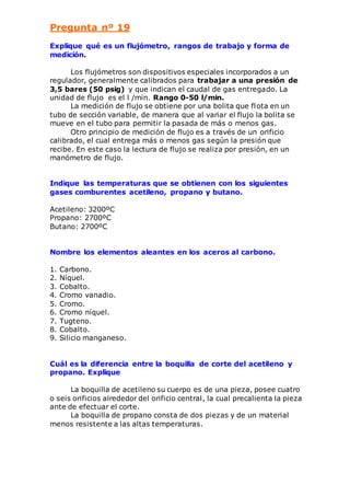 Pregunta nº 19 
Explique qué es un flujómetro, rangos de trabajo y forma de 
medición. 
Los flujómetros son dispositivos especiales incorporados a un 
regulador, generalmente calibrados para trabajar a una presión de 
3,5 bares (50 psig) y que indican el caudal de gas entregado. La 
unidad de flujo es el l /min. Rango 0-50 l/min. 
La medición de flujo se obtiene por una bolita que flota en un 
tubo de sección variable, de manera que al variar el flujo la bolita se 
mueve en el tubo para permitir la pasada de más o menos gas. 
Otro principio de medición de flujo es a través de un orificio 
calibrado, el cual entrega más o menos gas según la presión que 
recibe. En este caso la lectura de flujo se realiza por presión, en un 
manómetro de flujo. 
Indique las temperaturas que se obtienen con los siguientes 
gases comburentes acetileno, propano y butano. 
Acetileno: 3200ºC 
Propano: 2700ºC 
Butano: 2700ºC 
Nombre los elementos aleantes en los aceros al carbono. 
1. Carbono. 
2. Níquel. 
3. Cobalto. 
4. Cromo vanadio. 
5. Cromo. 
6. Cromo níquel. 
7. Tugteno. 
8. Cobalto. 
9. Silicio manganeso. 
Cuál es la diferencia entre la boquilla de corte del acetileno y 
propano. Explique 
La boquilla de acetileno su cuerpo es de una pieza, posee cuatro 
o seis orificios alrededor del orificio central , la cual precalienta la pieza 
ante de efectuar el corte. 
La boquilla de propano consta de dos piezas y de un material 
menos resistente a las altas temperaturas. 
 