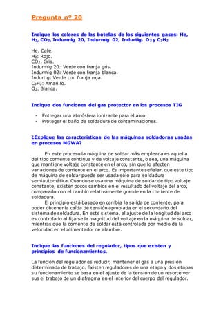 Pregunta nº 20 
Indique los colores de las botellas de los siguientes gases: He, 
H2, CO2, Indurmig 20, Indurmig 02, Indurtig, O2 y C2H2 
He: Café. 
H2: Rojo. 
CO2: Gris. 
Indurmig 20: Verde con franja gris. 
Indurmig 02: Verde con franja blanca. 
Indurtig: Verde con franja roja. 
C2H2: Amarillo. 
O2: Blanca. 
Indique dos funciones del gas protector en los procesos TIG 
- Entregar una atmósfera ionizante para el arco. 
- Proteger el baño de soldadura de contaminaciones. 
¿Explique las características de las máquinas soldadoras usadas 
en procesos MGWA? 
En este proceso la máquina de soldar más empleada es aquella 
del tipo corriente continua y de voltaje constante, o sea, una máquina 
que mantiene voltaje constante en el arco, sin que lo afecten 
variaciones de corriente en el arco. Es importante señalar, que este tipo 
de máquina de soldar puede ser usada sólo para soldadura 
semiautomática. Cuando se usa una máquina de soldar de tipo voltaje 
constante, existen pocos cambios en el resultado del voltaje del arco, 
comparado con el cambio relativamente grande en la corriente de 
soldadura. 
El principio está basado en cambia la salida de corriente, para 
poder obtener la caída de tensión apropiada en el secundario del 
sistema de soldadura. En este sistema, el ajuste de la longitud del arco 
es controlado al fijarse la magnitud del voltaje en la máquina de soldar, 
mientras que la corriente de soldar está controlada por medio de la 
velocidad en el alimentador de alambre. 
Indique las funciones del regulador, tipos que existen y 
principios de funcionamientos. 
La función del regulador es reducir, mantener el gas a una presión 
determinada de trabajo. Existen reguladores de una etapa y dos etapas 
su funcionamiento se basa en el ajuste de la tensión de un resorte ver 
sus el trabajo de un diafragma en el interior del cuerpo del regulador. 
