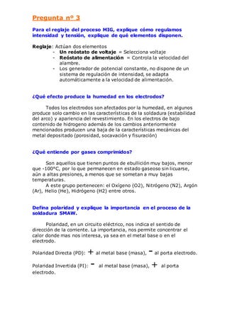 Pregunta nº 3 
Para el reglaje del proceso MIG, explique cómo regulamos 
intensidad y tensión, explique de qué elementos disponen. 
Reglaje: Actúan dos elementos 
- Un reóstato de voltaje = Selecciona voltaje 
- Reóstato de alimentación = Controla la velocidad del 
alambre. 
- Los generador de potencial constante, no dispone de un 
sistema de regulación de intensidad, se adapta 
automáticamente a la velocidad de alimentación. 
¿Qué efecto produce la humedad en los electrodos? 
Todos los electrodos son afectados por la humedad, en algunos 
produce solo cambio en las características de la soldadura (estabilidad 
del arco) y apariencia del revestimiento. En los electros de bajo 
contenido de hidrogeno además de los cambios anteriormente 
mencionados producen una baja de la características mecánicas del 
metal depositado (porosidad, socavación y fisuración) 
¿Qué entiende por gases comprimidos? 
Son aquellos que tienen puntos de ebullición muy bajos, menor 
que -100°C, por lo que permanecen en estado gaseoso sin licuarse, 
aún a altas presiones, a menos que se sometan a muy bajas 
temperaturas. 
A este grupo pertenecen: el Oxígeno (O2), Nitrógeno (N2), Argón 
(Ar), Helio (He), Hidrógeno (H2) entre otros. 
Defina polaridad y explique la importancia en el proceso de la 
soldadura SMAW. 
Polaridad, en un circuito eléctrico, nos indica el sentido de 
dirección de la corriente. La importancia, nos permite concentrar el 
calor donde mas nos interesa, ya sea en el metal base o en el 
electrodo. 
Polaridad Directa (PD): + al metal base (masa), - al porta electrodo. 
Polaridad Invertida (PI): - al metal base (masa), + al porta 
electrodo. 
 
