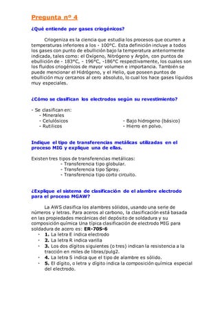 Pregunta nº 4 
¿Qué entiende por gases criogénicos? 
Criogeniza es la ciencia que estudia los procesos que ocurren a 
temperaturas inferiores a los - 100°C. Esta definición incluye a todos 
los gases con punto de ebullición bajo la temperatura anteriormente 
indicada, tales como: el Oxígeno, Nitrógeno y Argón, con puntos de 
ebullición de - 183°C, - 196°C, -186°C respectivamente, los cuales son 
los fluidos criogénicos de mayor volumen e importancia. También se 
puede mencionar el Hidrógeno, y el Helio, que poseen puntos de 
ebullición muy cercanos al cero absoluto, lo cual los hace gases líquidos 
muy especiales. 
¿Cómo se clasifican los electrodos según su revestimiento? 
- Se clasifican en: 
- Minerales 
- Celulósicos - Bajo hidrogeno (básico) 
- Rutilicos - Hierro en polvo. 
Indique el tipo de transferencias metálicas utilizadas en el 
proceso MIG y explique una de ellas. 
Existen tres tipos de transferencias metálicas: 
- Transferencia tipo globular. 
- Transferencia tipo Spray. 
- Transferencia tipo corto circuito. 
¿Explique el sistema de clasificación de el alambre electrodo 
para el proceso MGAW? 
La AWS clasifica los alambres sólidos, usando una serie de 
números y letras. Para aceros al carbono, la clasificación está basada 
en las propiedades mecánicas del depósito de soldadura y su 
composición química Una típica clasificación de electrodo MIG para 
soldadura de acero es: ER-70S-6 
• 1. La letra E indica electrodo 
• 2. La letra R indica varilla 
• 3. Los dos dígitos siguientes (o tres) indican la resistencia a la 
tracción en miles de libras/pulg2. 
• 4. La letra S indica que el tipo de alambre es sólido. 
• 5. El dígito, o letra y dígito indica la composición química especial 
del electrodo. 
 