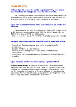 Pregunta nº 5 
Indique tipo de generador usado en proceso TIG y cuál es sus 
características de trabajo con respecto a la corriente. 
Se utilizan generadores de intensidad constante de características 
descendentes, utiliza un alto voltaje al iniciar el arco eléctrico, una vez 
generado el arco, se produce la estabilización de la intensidad. 
¿Qué tipo de reacondicionamiento se le efectúa a los electrodos 
básicos? 
Si permaneció por más de dos horas sin protección, resecar de 60 
a 120 minutos a una temperatura de 250ºC a 400ºC. No exceder los 
400ºC. Si se seca a 250ºC por 120 minutos. 
Mantener en termos entre 30º y 140ºC sobre la temperatura ambiente. 
Explique que función cumple el revestimiento en los electrodos. 
- Producir atmósfera protectora para evitar la contaminación 
atmosférica 
- Dirigir y mantener el arco eléctrico. 
- Producir escoria protegiendo el baño de soldadura hasta su 
solidificación. 
- Suministrar materiales desoxidantes, elementos de aleación y hierro 
en polvo. 
¿Que entiende por transferencia spray en proceso MIG? 
Transferencia spray: El metal es transportado a alta velocidad en 
partículas muy finas a través del arco. La f.e.m. Bastante fuerte para 
expulsar las gotas desde la punta del electrodo en forma lineal con el 
eje del electrodo, sin importar la dirección a la cual el electrodo esta 
apuntando. Se tiene transferencia spray al soldar, con Argón en acero 
inoxidable y metales no ferrosos como el aluminio. 
 