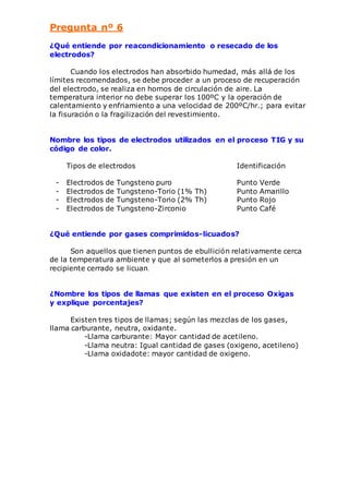 Pregunta nº 6 
¿Qué entiende por reacondicionamiento o resecado de los 
electrodos? 
Cuando los electrodos han absorbido humedad, más allá de los 
límites recomendados, se debe proceder a un proceso de recuperación 
del electrodo, se realiza en hornos de circulación de aire. La 
temperatura interior no debe superar los 100ºC y la operación de 
calentamiento y enfriamiento a una velocidad de 200ºC/hr.; para evitar 
la fisuración o la fragilización del revestimiento. 
Nombre los tipos de electrodos utilizados en el proceso TIG y su 
código de color. 
Tipos de electrodos Identificación 
- Electrodos de Tungsteno puro Punto Verde 
- Electrodos de Tungsteno-Torio (1% Th) Punto Amarillo 
- Electrodos de Tungsteno-Torio (2% Th) Punto Rojo 
- Electrodos de Tungsteno-Zirconio Punto Café 
¿Qué entiende por gases comprimidos-licuados? 
Son aquellos que tienen puntos de ebullición relativamente cerca 
de la temperatura ambiente y que al someterlos a presión en un 
recipiente cerrado se licuan. 
¿Nombre los tipos de llamas que existen en el proceso Oxigas 
y explique porcentajes? 
Existen tres tipos de llamas; según las mezclas de los gases, 
llama carburante, neutra, oxidante. 
-Llama carburante: Mayor cantidad de acetileno. 
-Llama neutra: Igual cantidad de gases (oxigeno, acetileno) 
-Llama oxidadote: mayor cantidad de oxigeno. 
 