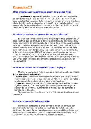 Pregunta nº 7 
¿Qué entiende por transferencia spray, en proceso MIG? 
Transferencia spray: El metal es transportado a alta velocidad 
en partículas muy finas a través del arco. La f.e.m. Bastante fuerte 
para expulsar las gotas desde la punta del electrodo en forma lineal con 
el eje del electrodo, sin importar la dirección a la cual el electrodo esta 
apuntando. Se tiene transferencia spray al soldar, con Argón en acero 
inoxidable y metales no ferrosos como el aluminio. 
¿Explique el proceso de generación del arco eléctrico? 
El calor utilizado en la soldadura eléctrica por arco, procede de un 
arco eléctrico que se produce al saltar la electricidad a través del aire, 
desde el extremo del electrodo hasta el metal base como consecuencia, 
en el arco se genera una gran cantidad de calor, alcanzándose en el 
mismo temperaturas de 3300 a 5500ºC .La corriente de soldadura la 
suministra un generador (grupo), que puede ser corriente alterna (CA) 
o de corriente continua (CC). El generador se alimenta a su vez con 
corriente (primaria) de un voltaje relativamente alto (220 – 440 
volt).La corriente que sale del generador es de un voltaje bajo (18 a 36 
volt), y de gran intensidad en amperios (necesaria para generar el 
intenso calor). 
¿Cuál es la función de un soplete? (tipos). Explique. 
Mezclar y controlar el flujo de gas para producir una llama oxigas. 
Tipos mezclador e inyector: 
- Mezclador: Llamado de media presión requiere que los gases sean 
suministrados a presiones superiores a un PSI. El oxigeno se emplea a 
la misma presión predeterminada para el combustible. 
- Inyector: Trabaja a una presión muy baja de acetileno inferior en 
algunos casos a 1 PSI. El oxigeno es suministrado en un rango de 
presión de 10 a 40 PSI, aumentando a medida que se aumente el 
tamaño de la boquilla. 
Su funcionamiento se basa en que el oxigeno aspira el acetileno y 
lo mezcla. 
Defina el proceso de soldadura MIG. 
Proceso de soldadura al arco, donde la fusión se produce por 
calentamiento con un arco entre un electrodo de metal de aporte 
continuo y la pieza, donde la protección del arco se obtiene de un gas 
suministrado en forma externa, el cual protege el metal líquido de la 
contaminación atmosférica y ayuda a estabilizar el arco. 
 
