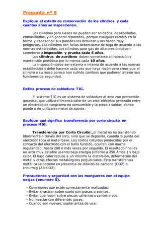 Pregunta nº 8 
Explique el estado de conservación de los cilindros y cada 
cuantos años se inspeccionan. 
Los cilindros para Gases no pueden ser soldados, desabollados, 
enmasillados, y en general reparados, porque cualquier cambio en la 
forma y espesor de sus paredes los debilitan y los hacen muy 
peligrosos. Los cilindros con fallas deben darse de baja de acuerdo a las 
normas establecidas. Los cilindros para gas de alta presión deben 
someterse a inspección y prueba cada 5 años. 
Los cilindros de acetileno deben someterse a inspección y 
mantención periódica por lo menos cada 10 años. 
La inspección debe ser externa e interna de acuerdo a las normas 
establecidas y debe hacerse cada vez que haya razón para creer que el 
cilindro o su masa porosa han sufrido cambios que pudieren alterar sus 
funciones de seguridad. 
Defina proceso de soldadura TIG. 
El sistema TIG es un sistema de soldadura al arco con protección 
gaseosa, que utiliza el intenso calor de un arco eléctrico generado entre 
un electrodo de tungsteno no consumible y la pieza a soldar, donde 
puede o no utilizarse metal de aporte. 
Explique qué significa transferencia por corto circuito en 
proceso MIG. 
Transferencia por Corto Circuito: El metal no es transferido 
libremente a través del arco, sino que se deposita, cuando la punta del 
electrodo toca el metal base. Los cortos circuitos producidos por el 
contacto del electrodo con el baño fundido, ocurren con mucha 
regularidad, hasta 200 o más veces por segundo. El resultado final es 
un arco muy estable usando baja energía (inferior a 250 Amps.) y bajo 
calor. El bajo calor reduce a un mínimo la distorsión, deformación del 
metal y otros efectos metalúrgicos perjudiciales. Esta transferencia 
metálica se obtiene en presencia de dióxido de carbono (CO2) o 
Indurmig (AR-CO2). 
Precauciones y seguridad con las mangueras con el equipo 
oxigas (enumere 5). 
- Conexiones que estén correctamente realizadas. 
- Evitar arrastrar sobre suelo con grasas o aceites. 
- Evitar que rocen sobre piezas calientes o cantos vivos. 
- No mezclar con diferentes gases. 
- Cuando son nuevas, soplar antes de usar. 
 