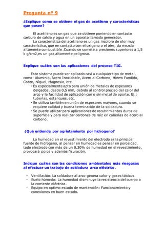 Pregunta nº 9 
¿Explique como se obtiene el gas de acetileno y características 
que posee? 
El acetileno es un gas que se obtiene poniendo en contacto 
carburo de calcio y agua en un aparato llamado generador. 
La característica del acetileno es un gas incoloro de olor muy 
característico, que en contacto con el oxigeno o el aire, da mezcla 
altamente combustible .Cuando se somete a presiones superiores a 1,5 
k g/cm2,es un gas altamente peligroso. 
Explique cuáles son las aplicaciones del proceso TIG. 
Este sistema puede ser aplicado casi a cualquier tipo de metal, 
como: Aluminio, Acero Inoxidable, Acero al Carbono, Hierro Fundido, 
Cobre, Níquel, Magnesio, etc. 
• Es especialmente apto para unión de metales de espesores 
delgados, desde 0,5 mm, debido al control preciso del calor del 
arco y la facilidad de aplicación con o sin metal de aporte. Ej.: 
tuberías, estanques, etc. 
• Se utiliza también en unión de espesores mayores, cuando se 
requiere calidad y buena terminación de la soldadura. 
• Se puede utilizar para aplicaciones de recubrimientos duros de 
superficie y para realizar cordones de raíz en cañerías de acero al 
carbono. 
¿Qué entiende por agrietamiento por hidrogeno? 
La humedad en el revestimiento del electrodo es la principal 
fuente de hidrogeno, al pensar en humedad es pensar en porosidad, 
todo electrodo con más de un 0.30% de humedad en el revestimiento, 
provocará poros y además fisuración. 
Indique cuáles son las condiciones ambientales más riesgosas 
al efectuar un trabajo de soldadura arco eléctrico. 
- Ventilación: La soldadura al arco genera calor y gases tóxicos. 
- Suelo húmedo: La humedad disminuye la resistencia del cuerpo a 
la corriente eléctrica. 
- Equipo en optimo estado de mantención: Funcionamiento y 
conexiones en buen estado. 
 