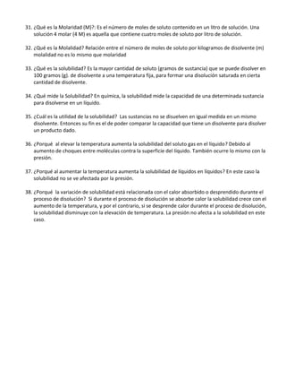 31. ¿Qué es la Molaridad (M)?: Es el número de moles de soluto contenido en un litro de solución. Una
solución 4 molar (4 M) es aquella que contiene cuatro moles de soluto por litro de solución.
32. ¿Qué es la Molalidad? Relación entre el número de moles de soluto por kilogramos de disolvente (m)
molalidad no es lo mismo que molaridad
33. ¿Qué es la solubilidad? Es la mayor cantidad de soluto (gramos de sustancia) que se puede disolver en
100 gramos (g). de disolvente a una temperatura fija, para formar una disolución saturada en cierta
cantidad de disolvente.
34. ¿Qué mide la Solubilidad? En química, la solubilidad mide la capacidad de una determinada sustancia
para disolverse en un líquido.
35. ¿Cuál es la utilidad de la solubilidad? Las sustancias no se disuelven en igual medida en un mismo
disolvente. Entonces su fin es el de poder comparar la capacidad que tiene un disolvente para disolver
un producto dado.
36. ¿Porqué al elevar la temperatura aumenta la solubilidad del soluto gas en el líquido? Debido al
aumento de choques entre moléculas contra la superficie del líquido. También ocurre lo mismo con la
presión.
37. ¿Porqué al aumentar la temperatura aumenta la solubilidad de líquidos en líquidos? En este caso la
solubilidad no se ve afectada por la presión.
38. ¿Porqué la variación de solubilidad está relacionada con el calor absorbido o desprendido durante el
proceso de disolución? Si durante el proceso de disolución se absorbe calor la solubilidad crece con el
aumento de la temperatura, y por el contrario, si se desprende calor durante el proceso de disolución,
la solubilidad disminuye con la elevación de temperatura. La presión no afecta a la solubilidad en este
caso.
 